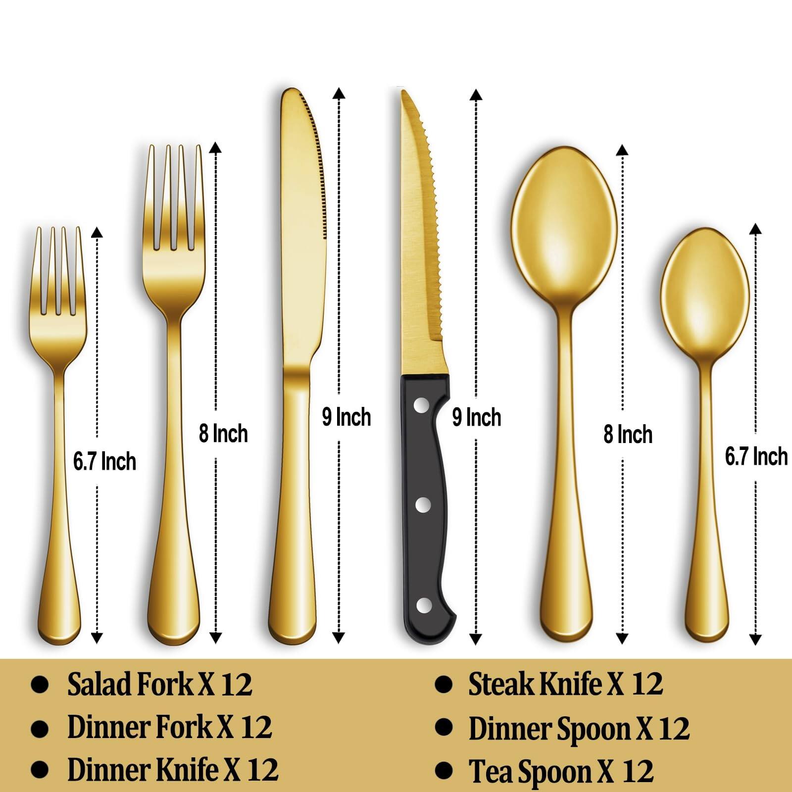 - Salad Fork X 12 (6.7 Inch)
- Dinner Fork X 12 (8 Inch)
- Dinner Knife X 12 (9 Inch)
- Steak Knife X 12 (9 Inch)
- Dinner Spoon X 12 (8 Inch)
- Tea Spoon X 12 (6.7 Inch)