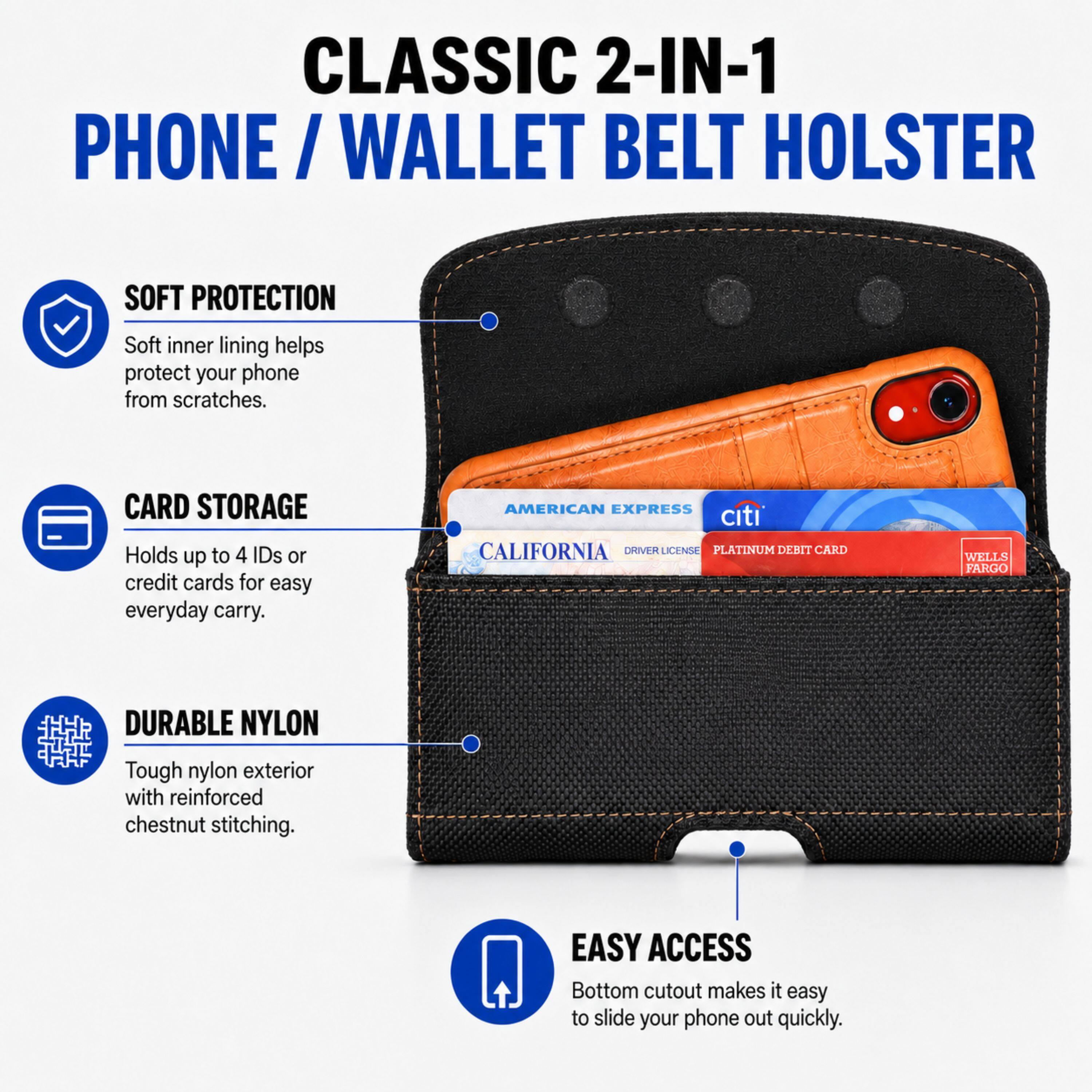 CLASSIC 2-IN-1 PHONE/WALLET BELT HOLSTER

SOFT PROTECTION
Soft inner lining helps protect your phone from scratches.

CARD STORAGE
Holds up to 4 IDs or credit cards for easy everyday carry.

AMERICAN EXPRESS citi CALIFORNIA DRIVER LICENSE PLATINUM DEBIT CARD
WELLS FARGO

DURABLE NYLON
Tough nylon exterior with reinforced chestnut stitching.

EASY ACCESS
Bottom cutout makes it easy to slide your phone out quickly.