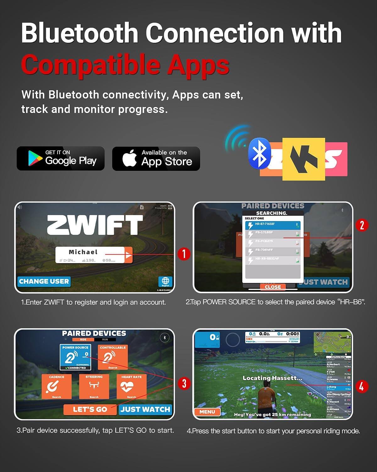 Bluetooth Connection with Compatible Apps

With Bluetooth connectivity, Apps can set, track and monitor progress.

GET IT ON Google Play
Available on the App Store

1. Enter ZWIFT to register and login an account.
2. Tap POWER SOURCE to select the paired device "HR-B6".
3. Pair device successfully, tap LET'S GO to start.
4. Press the start button to start your personal riding mode.