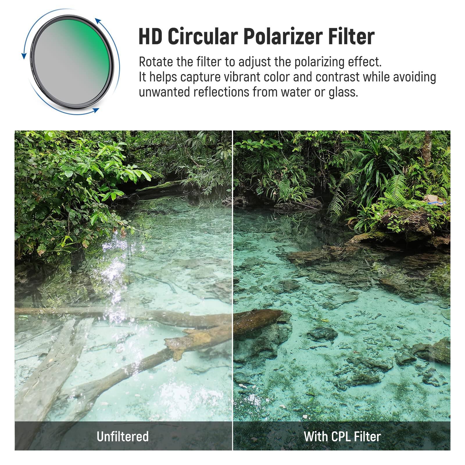HD Circular Polarizer Filter

Rotate the filter to adjust the polarizing effect. It helps capture vibrant color and contrast while avoiding unwanted reflections from water or glass.

Unfiltered

With CPL Filter