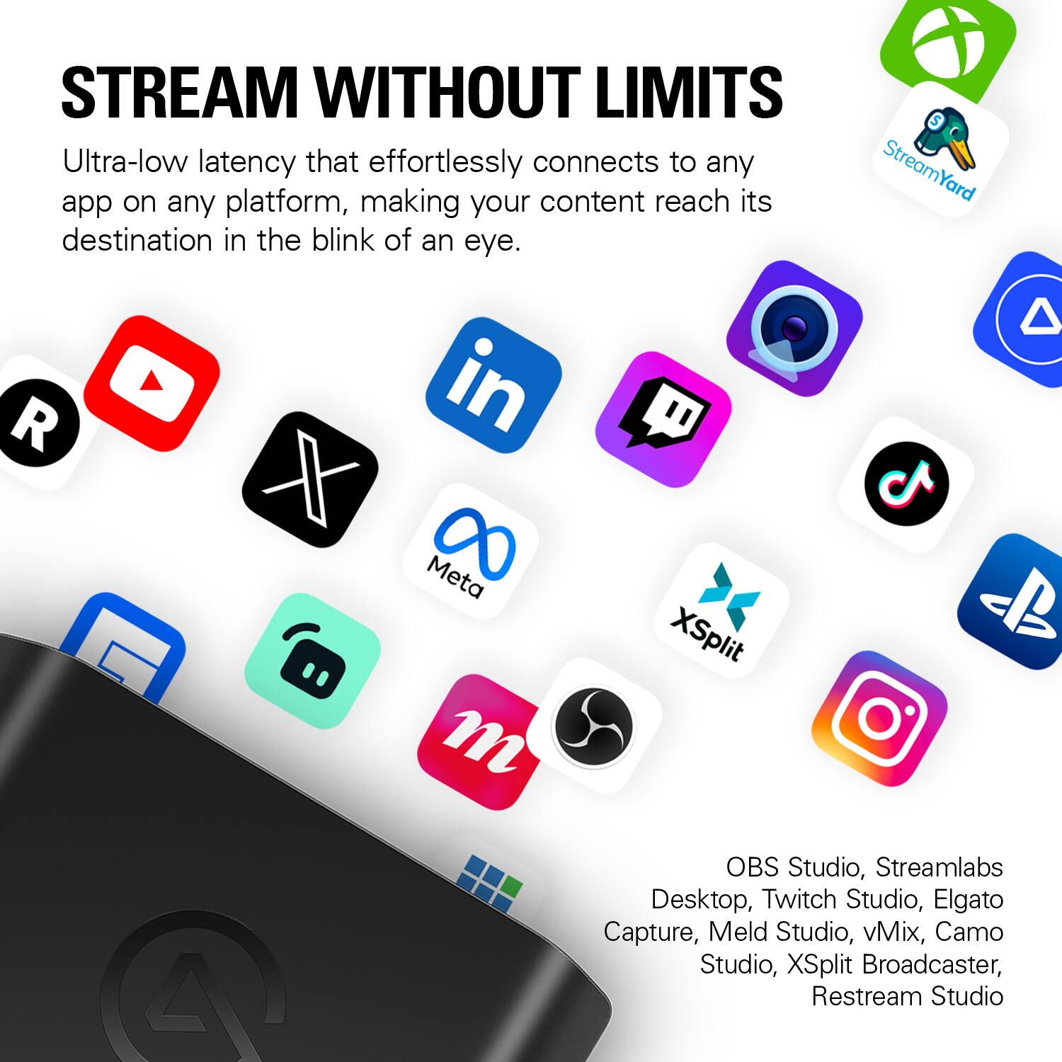Stream Without Limits: Ultra-low latency that effortlessly connects to any app on any platform, making your content reach its destination in the blink of an eye. StreamYard, Meta, OBS Studio, Streamlabs Desktop, Twitch Studio, Elgato Capture, Meld Studio, vMix, Camo Studio, XSplit Broadcaster, Restream Studio.