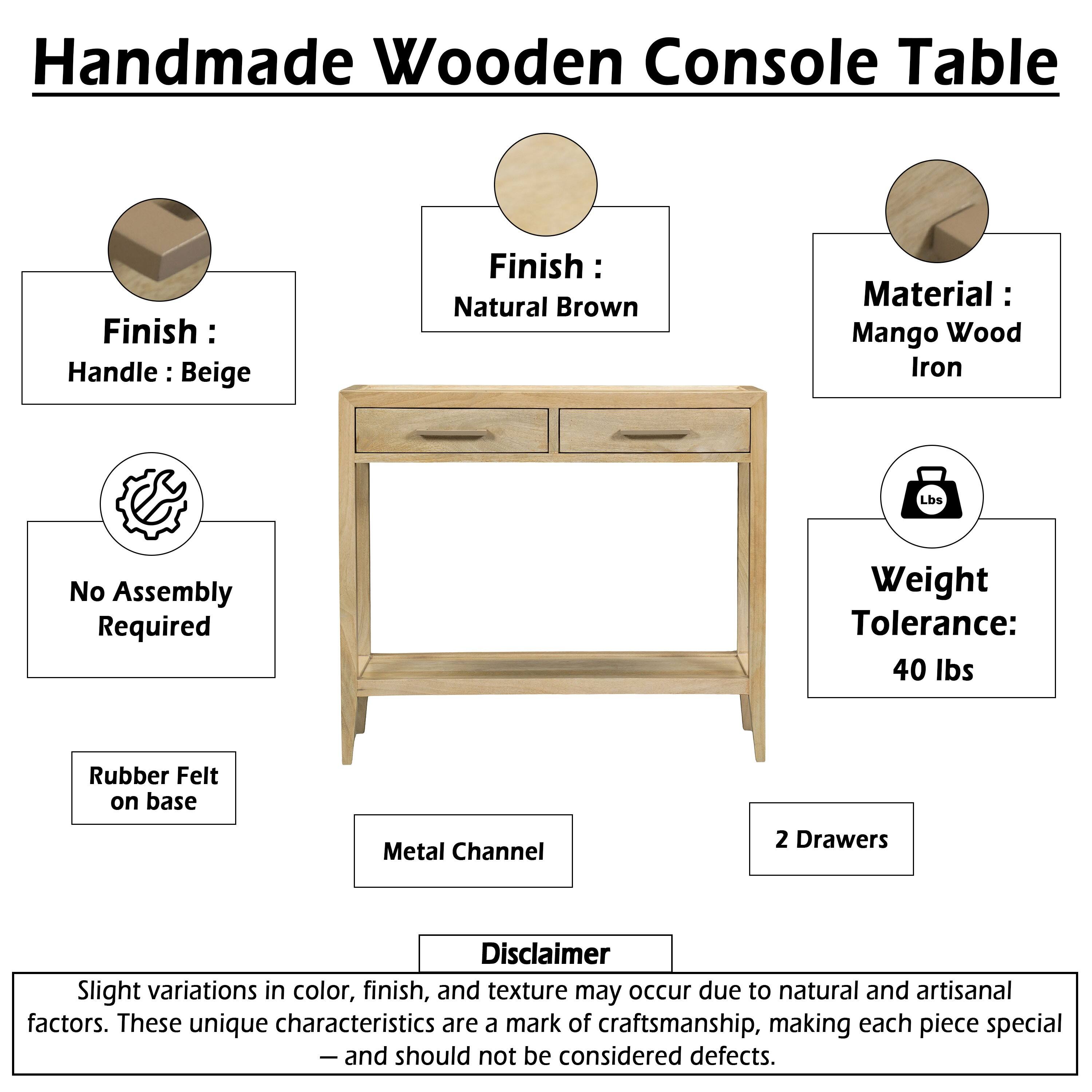 Handmade Wooden Console Table

Finish: Natural Brown
Handle: Beige

Material: Mango Wood, Iron

Weight Tolerance: 40 lbs

No Assembly Required

Rubber Felt on base
Metal Channel
2 Drawers

Disclaimer: Slight variations in color, finish, and texture may occur due to natural and artisanal factors. These unique characteristics are a mark of craftsmanship, making each piece special - and should not be considered defects.