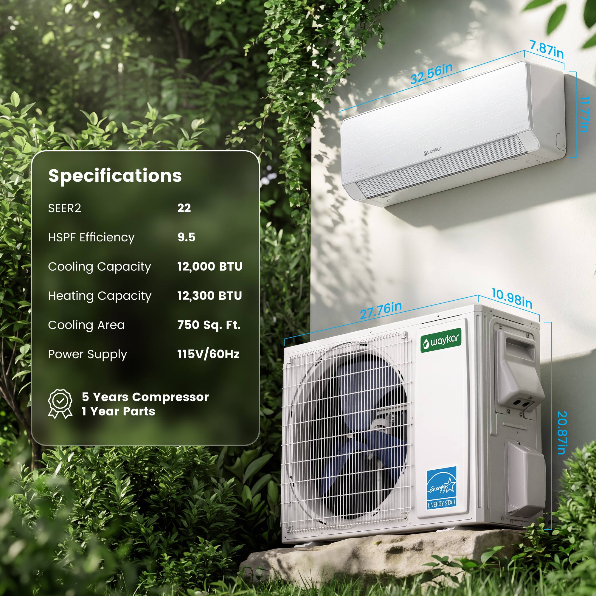 32.56in x 7.87in  
Specifications  
SEER2 22  
HSPF Efficiency 9.5  
Cooling Capacity 12,000 BTU  
Heating Capacity 12,300 BTU  
Cooling Area 750 Sq. Ft.  
Power Supply 115V/60Hz  
27.76in x 10.98in  
5 Years Compressor  
1 Year Parts  

R STAN 20.87in
