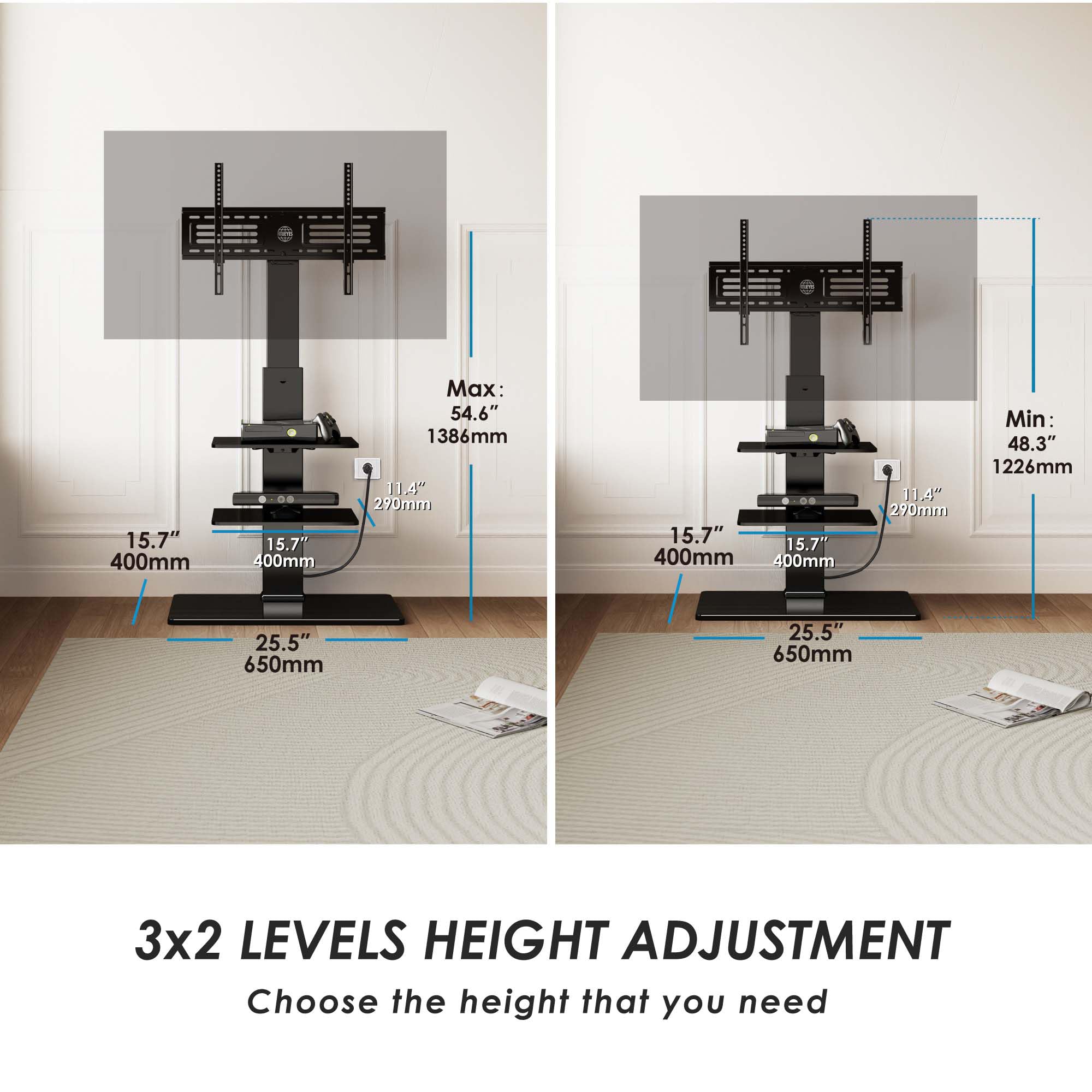 15.7" 400mm  
15.7" 400mm  
Max: 54.6" 1386mm  
114" 290mm  
15.7" 15.7" 400mm 400mm  
11.4" 290mm  
Min: 48.3" 1226mm  
25.5" 650mm 25.5" 650mm  

3x2 LEVELS HEIGHT ADJUSTMENT  
Choose the height that you need