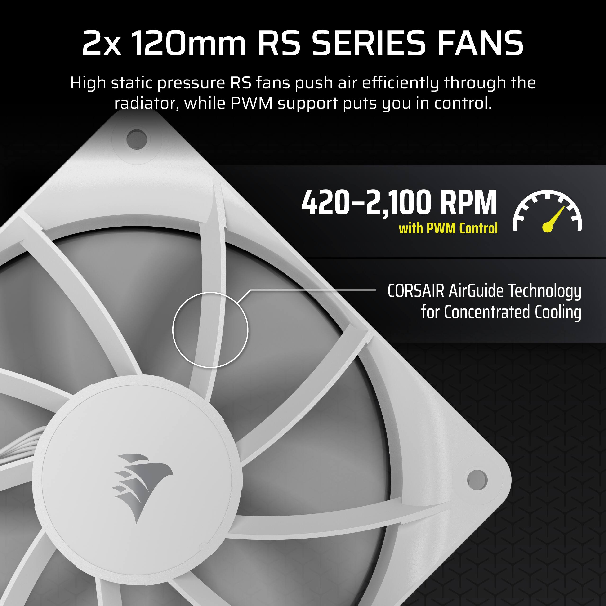 2x 120mm RS SERIES FANS
High static pressure RS fans push air efficiently through the radiator, while PWM support puts you in control.
420–2,100 RPM with PWM Control
CORSAIR AirGuide Technology for Concentrated Cooling