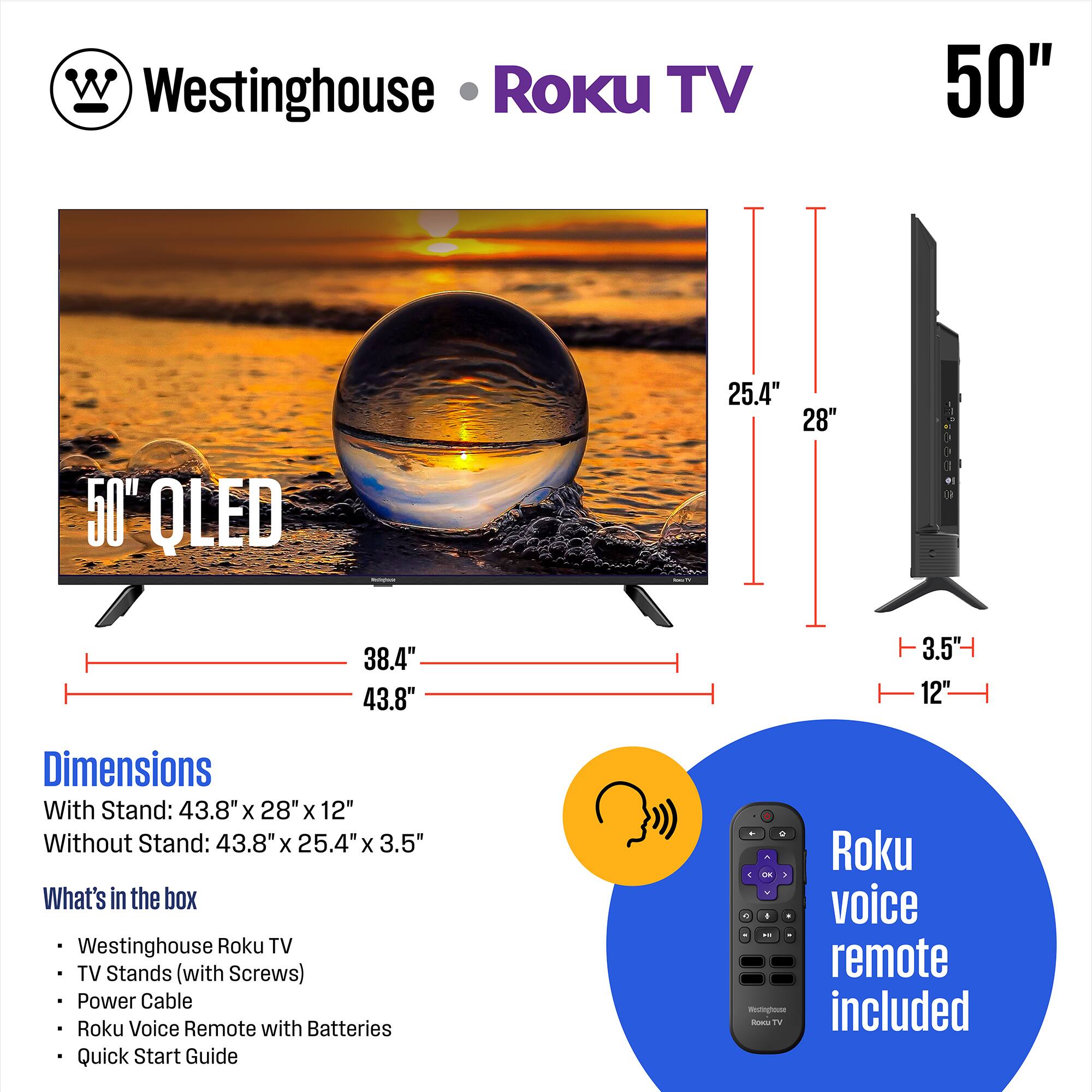 Westinghouse Roku TV 50" OLED

Dimensions:
- With Stand: 43.8" x 28" x 12"
- Without Stand: 43.8" x 25.4" x 3.5"

What's in the box:
- Westinghouse Roku TV
- TV Stands (with Screws)
- Power Cable
- Roku Voice Remote with Batteries
- Quick Start Guide

Roku voice remote included