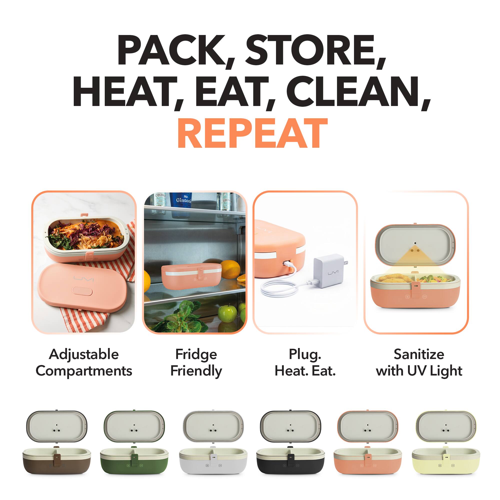 PACK, STORE, HEAT, EAT, CLEAN, REPEAT

- Adjustable Compartments
- Fridge Friendly
- Plug. Heat. Eat.
- Sanitize with UV Light