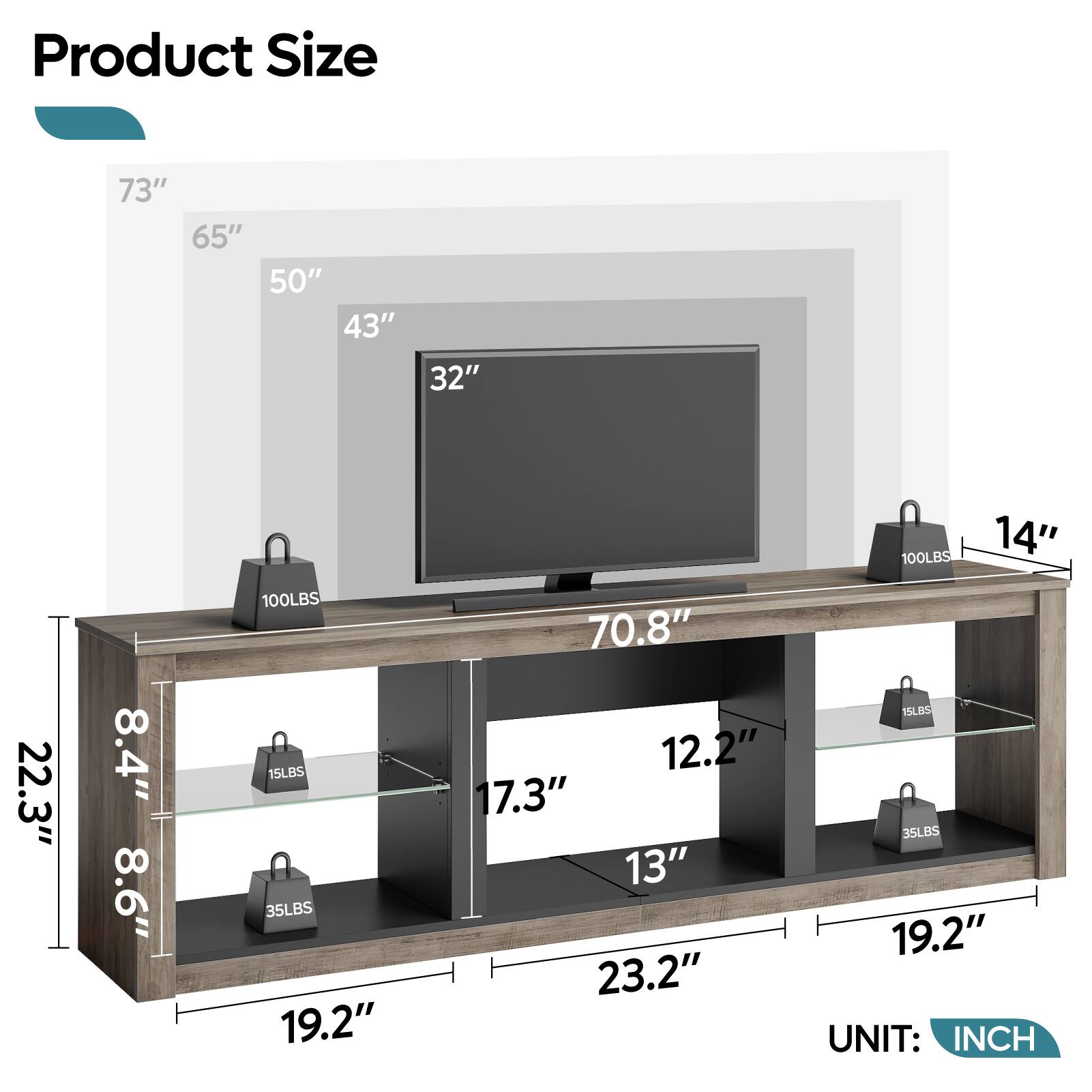 Product Size

- 73"
- 65"
- 50"
- 43"
- 32"
- 100LBS
- 14"
- 22.3"
- 8.4"
- 8.6"
- 100LBS
- 15LBS
- 35LBS
- 19.2"
- 70.8"
- 12.2"
- 17.3"
- 13"
- 23.2"
- 15LBS
- 35LBS
- 19.2"

UNIT: INCH