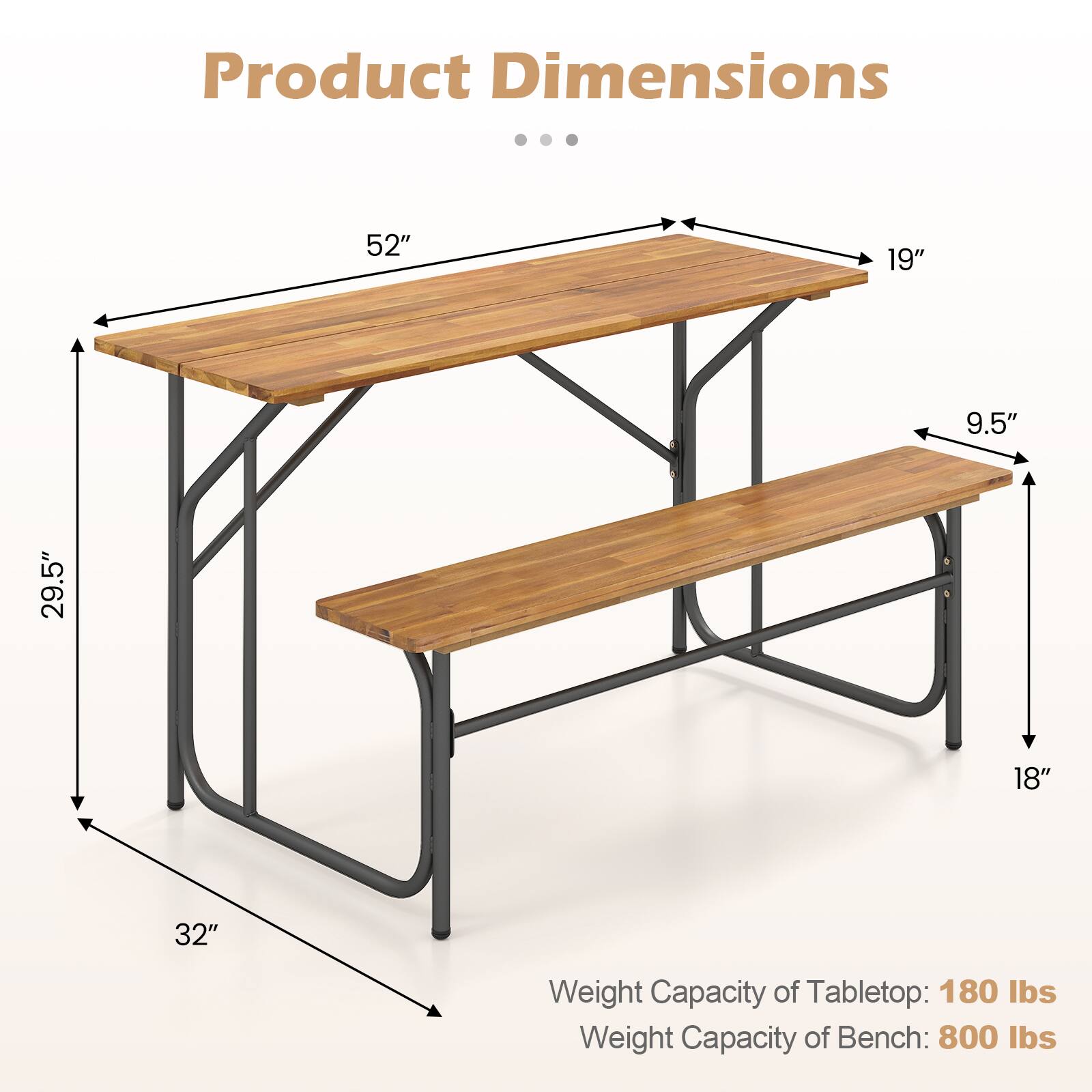 Product Dimensions  
52" x 19" x 9.5" x 29.5" x 18" x 32"  

Weight Capacity of Tabletop: 180 lbs  
Weight Capacity of Bench: 800 lbs