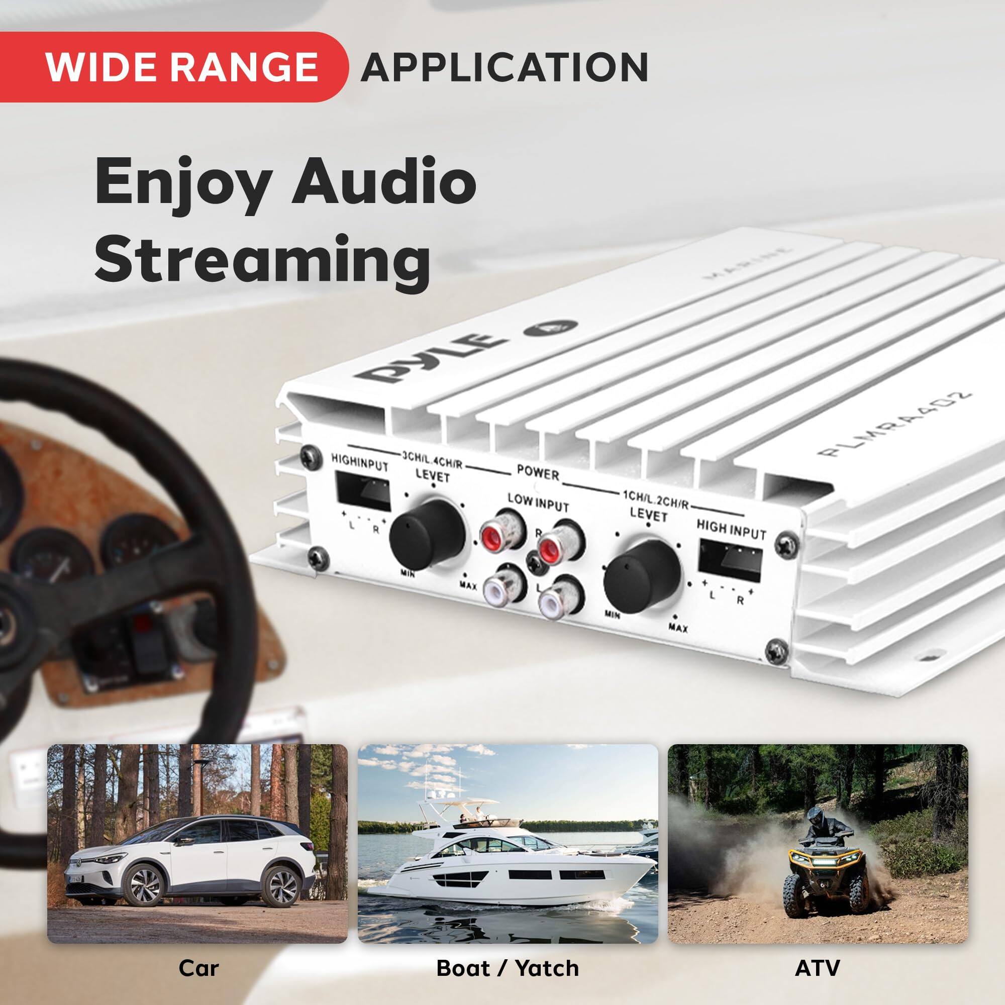 WIDE RANGE APPLICATION  
Enjoy Audio Streaming  

PYLE  
1CH/L.2CH/R  
LOW INPUT  
POWER  
1CHIL 1CH/L.2CH/R  
LEVEL  
HIGH INPUT  
MAX  
MIN  
MAX  
L  
R  

Car  
Boat / Yacht  
ATV