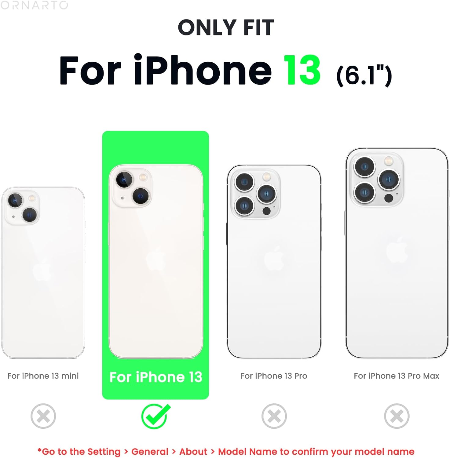 ORNARTO ONLY FIT For iPhone 13 (6.1") For iPhone 13 mini For iPhone 13 For iPhone 13 Pro For iPhone 13 Pro Max *Go to the Setting > General > About > Model Name to confirm your model name