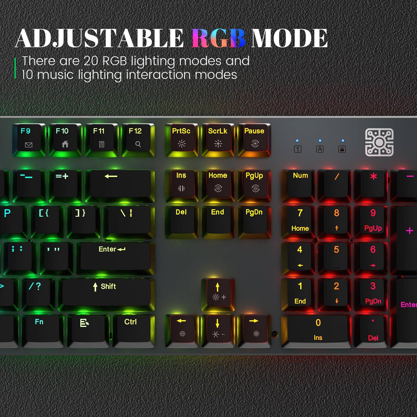 ADJUSTABLE RGB MODE

There are 20 RGB lighting modes and 10 music lighting interaction modes

F9 F10 F11 F12 PrtSc ScrLk Pause

Home PgUp Num / I P [{ } } / I Del End PgDn

7 Home 8 t 9 PgUp

4 5 6 / ? Shift + 1 End 2 + 3 PgDn Enter

Fn Ctrl 0 Ins Del