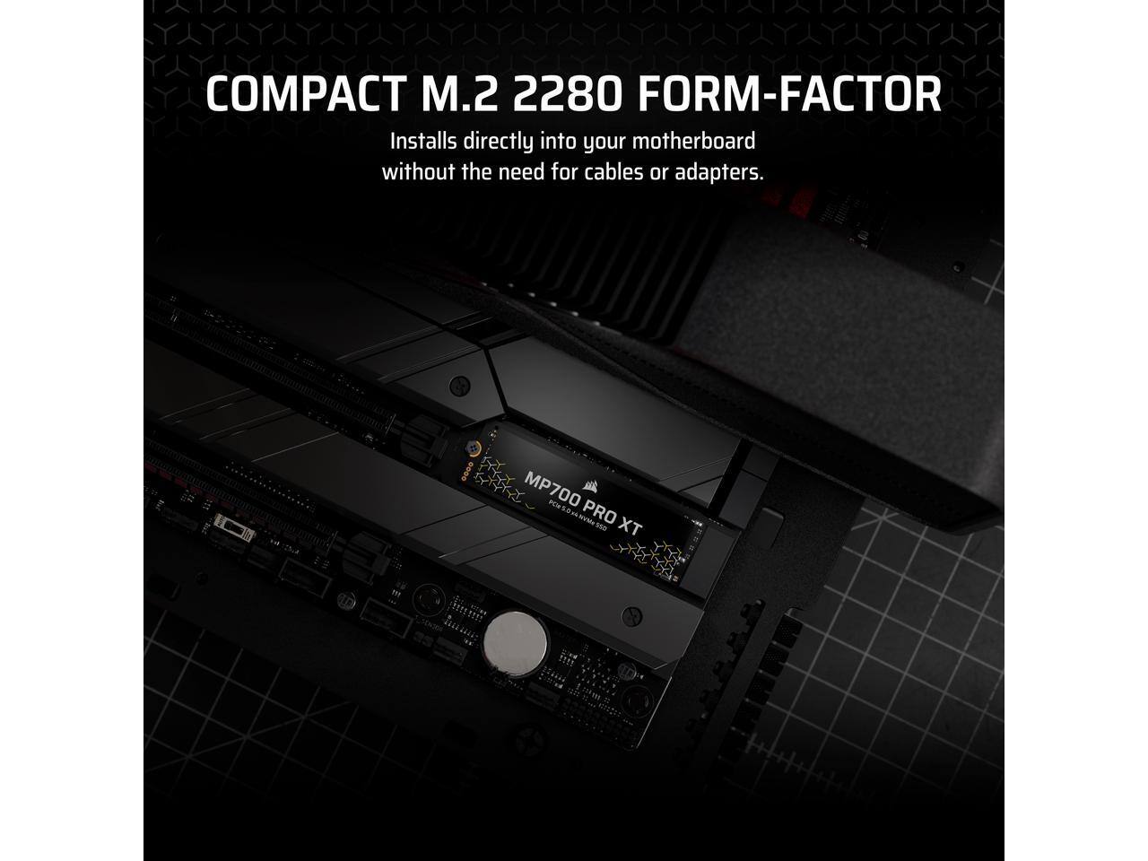 COMPACT M.2 2280 FORM-FACTOR  
Installs directly into your motherboard without the need for cables or adapters.  

MP700 PRO XT  
POR POS0xANVMeSD