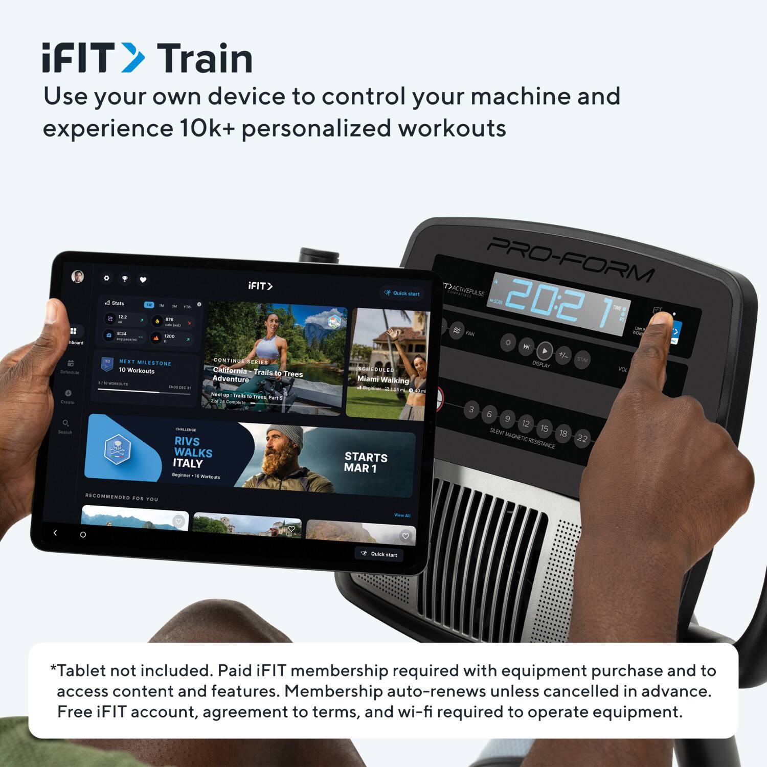 iFIT Train  
Use your own device to control your machine and experience 10k+ personalized workouts

iFIT> MA  
a 14 ... - ... - - MERT T SENIES MLESTON 10 Werkouts Calfornia Faily to Trees  
Adventure - - - -  
Da - TE PUT'S TM - RIVS WALKS ITALY - - - -  
man UE Mumi Walking  
STARTS MAR 1  
PRO-FORM ACTIVEMASE M  
20:2 - JAN - 1  
nnaY M 3 E  
2 SLENT 15 MAGNETIC 18 22 RESITANCE  

*Tablet not included. Paid iFIT membership required with equipment purchase and to access content and features. Membership auto-renews unless cancelled in advance. Free iFIT account, agreement to terms, and wi-fi required to operate equipment.