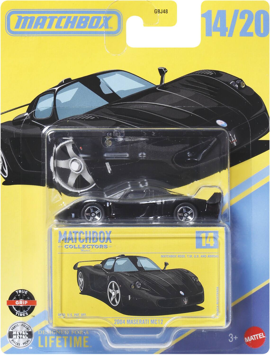 MATCHBOX  
GBJ48  
14/20  
MATCHBOX COLLECTORS  
Mattel  
MATCHBOX REGD. T.M. G.B. AND ABROAD  
TRUE GRIP TIRES TM  
READ U.S. PAT. OFF.  
PARTS PIEZAS METAL DESIGNED FOR A METAL PIECES PEAS LIFETIME. TM  
2004 MASERATI MC12  
REGISTRADA  
3+  
MATTEL