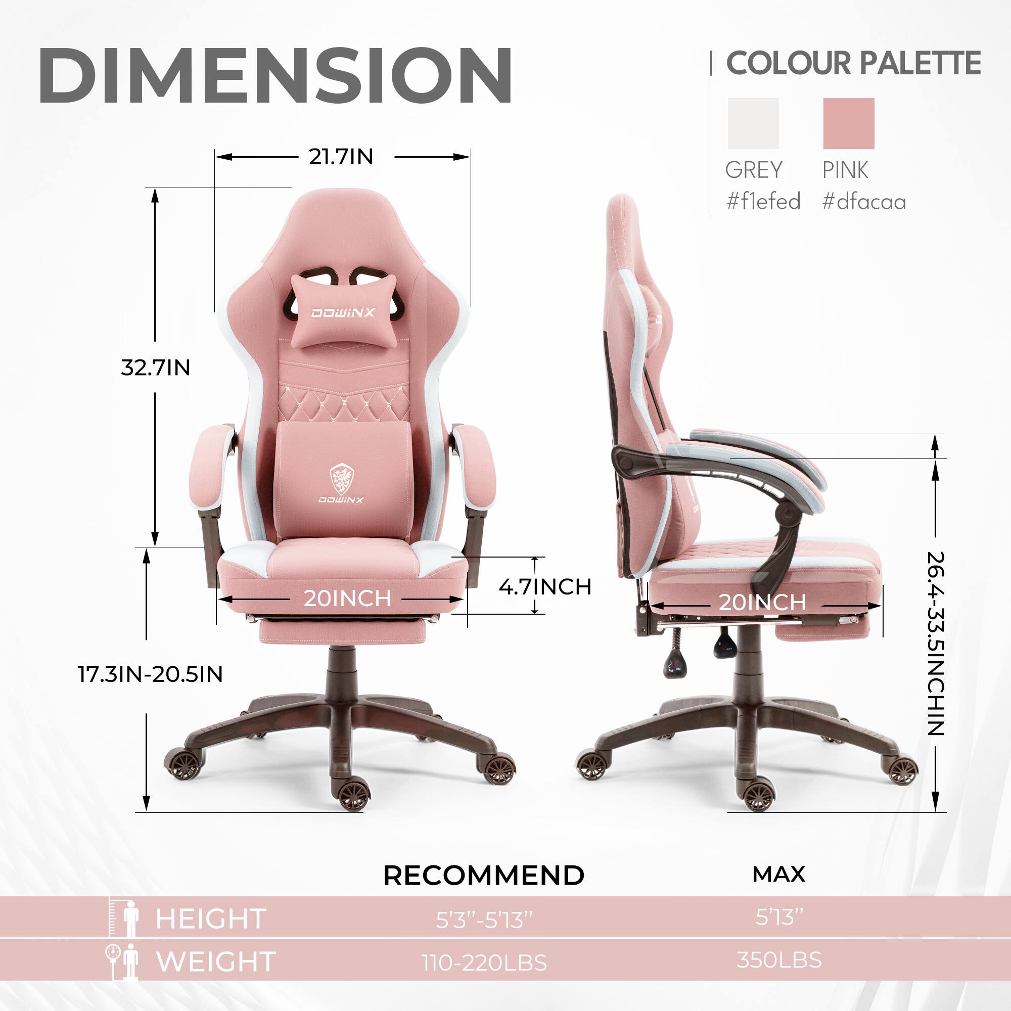 DIMENSION  
COLOUR PALETTE  
GREY #f1efed  
PINK #dfacaa  

21.7IN  
32.7IN  
17.3IN-20.5IN  
20INCH  
4.7INCH  
20INCH  
26.4-33.5INCH  

RECOMMEND  
HEIGHT 5'3"-5'13"  
WEIGHT 110-220LBS  

MAX  
HEIGHT 5'13"  
WEIGHT 350LBS