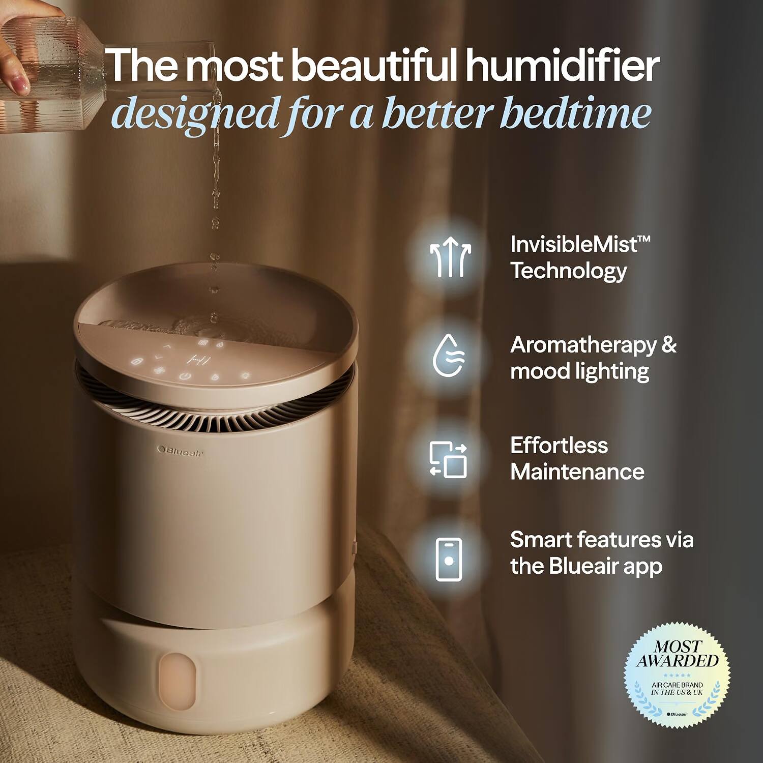 The most beautiful humidifier designed for a better bedtime

- InvisibleMist™ Technology
- Aromatherapy & mood lighting
- Effortless Maintenance
- Smart features via the Blueair app

MOST AWARDED AIR CARE BRAND IN THE US & UK