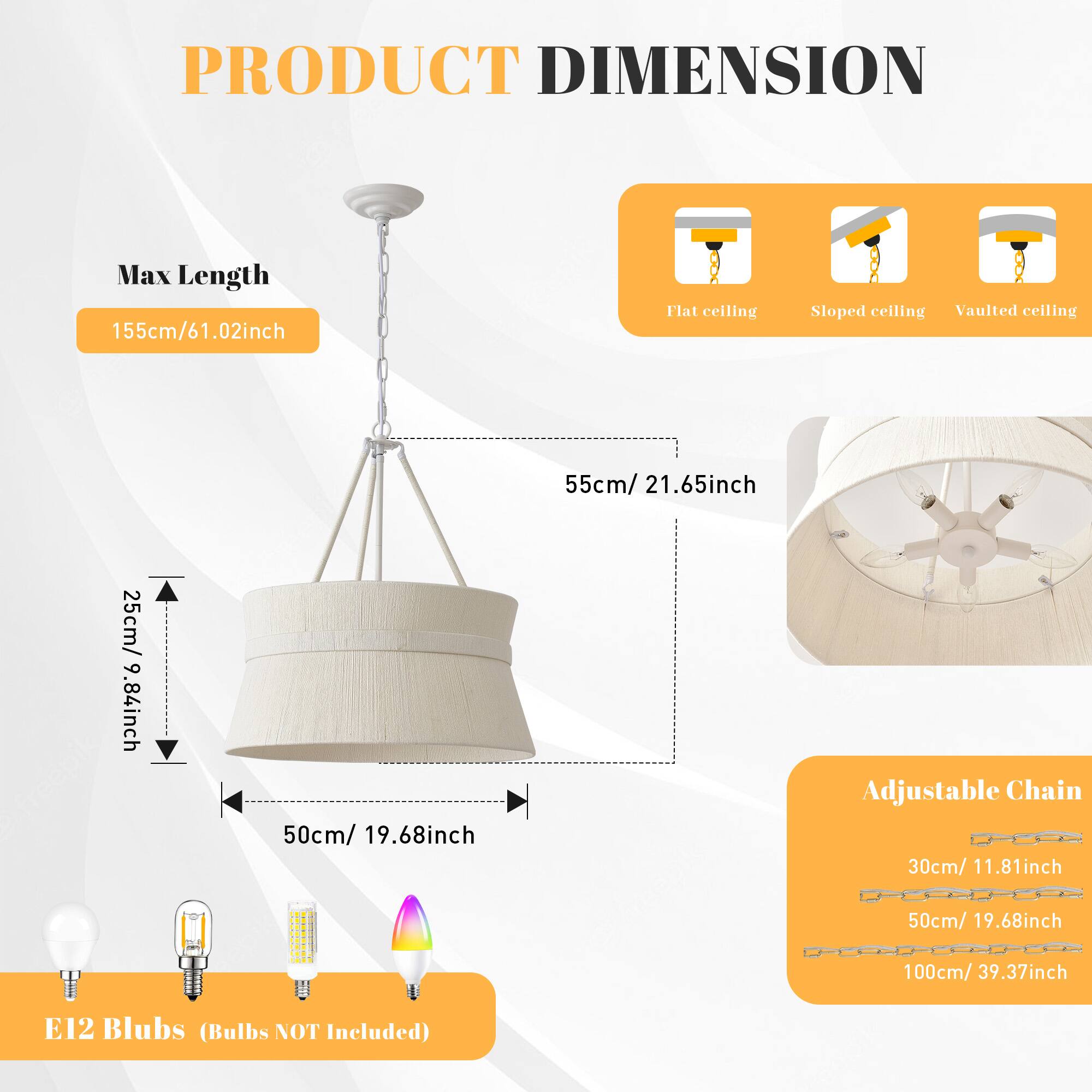 PRODUCT DIMENSION

Max Length: 155cm/61.02inch

Flat ceiling: 55cm/21.65inch  
Sloped ceiling: 55cm/21.65inch  
Vaulted ceiling: 25cm/9.84inch

Adjustable Chain:  
30cm/11.81inch  
50cm/19.68inch  
100cm/39.37inch

E12 Blubs (Bulbs NOT Included)