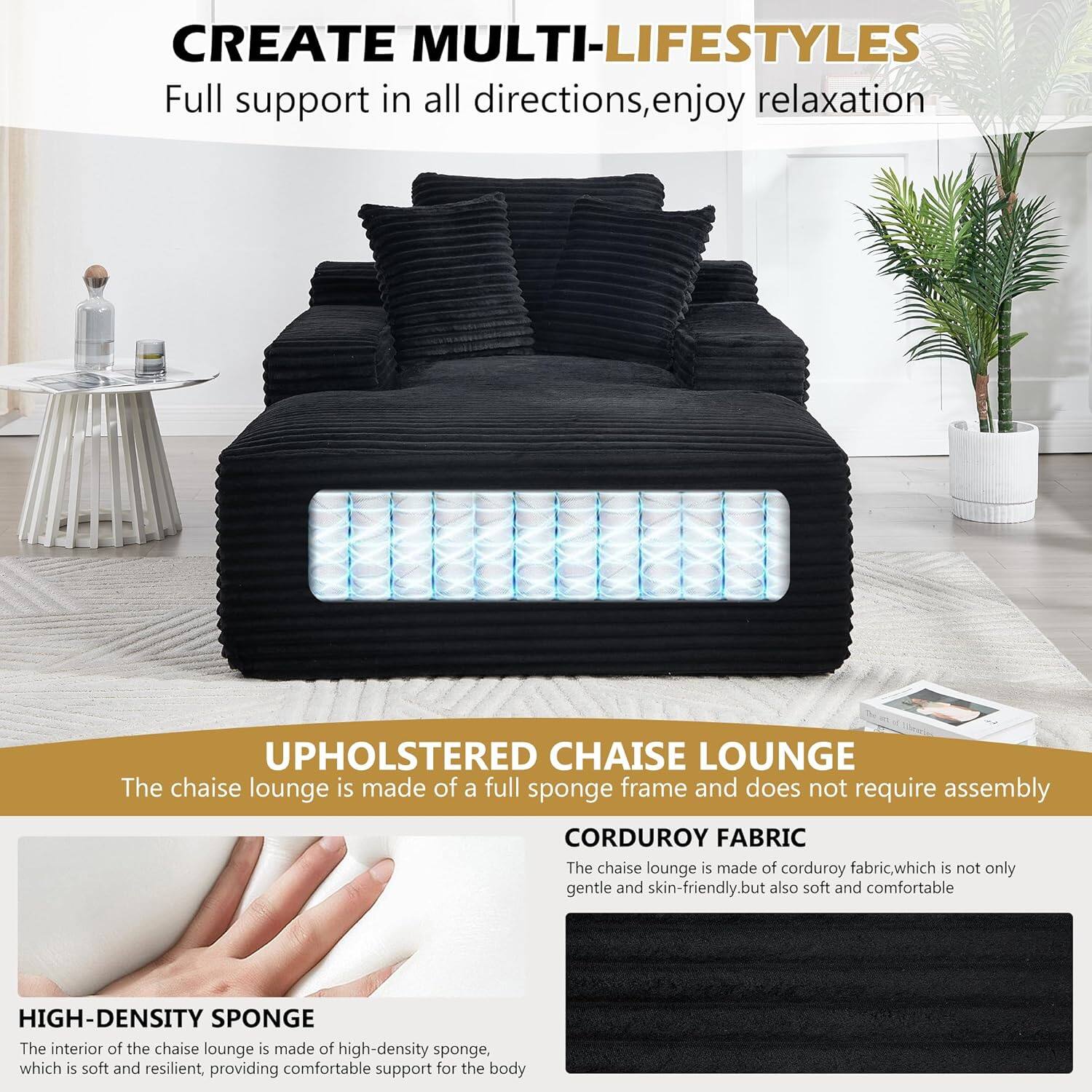 CREATE MULTI-LIFESTYLES  
Full support in all directions, enjoy relaxation  

UPHOLSTERED CHAISE LOUNGE  
The chaise lounge is made of a full sponge frame and does not require assembly  

CORDUROY FABRIC  
The chaise lounge is made of corduroy fabric, which is not only gentle and skin-friendly, but also soft and comfortable  

HIGH-DENSITY SPONGE  
The interior of the chaise lounge is made of high-density sponge, which is soft and resilient, providing comfortable support for the body