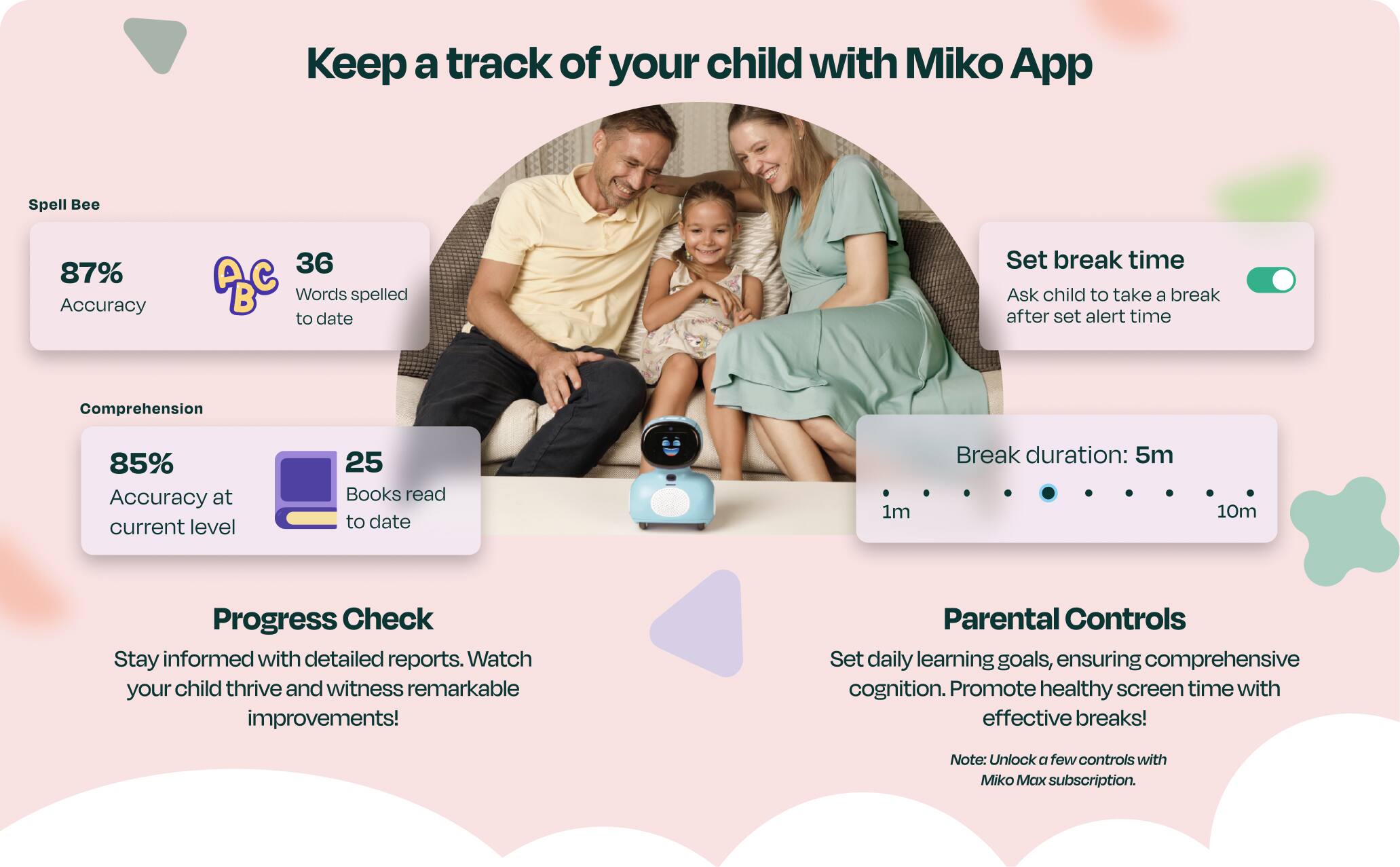 Keep a track of your child with Miko App
Spell Bee
87% Accuracy
36 ABC B Words spelled to date
Comprehension
85% Accuracy at current level
25 Books read to date
Progress Check
Stay informed with detailed reports. Watch your child thrive and witness remarkable improvements!
Parental Controls
Set daily learning goals, ensuring comprehensive cognition. Promote healthy screen time with effective breaks!
Note: Unlock a few controls with Miko Max subscription.