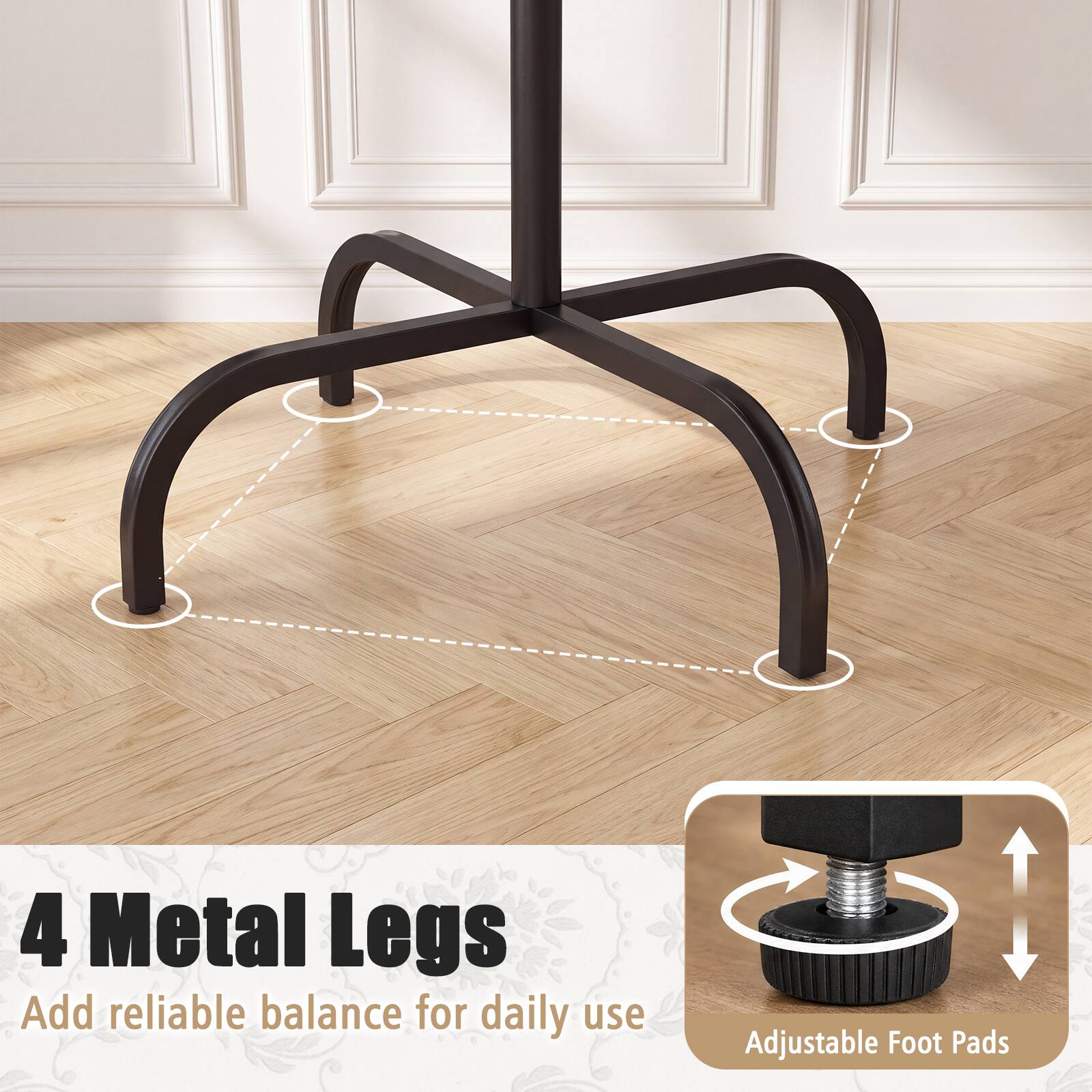 4 Metal Legs  
Add reliable balance for daily use  
Adjustable Foot Pads
