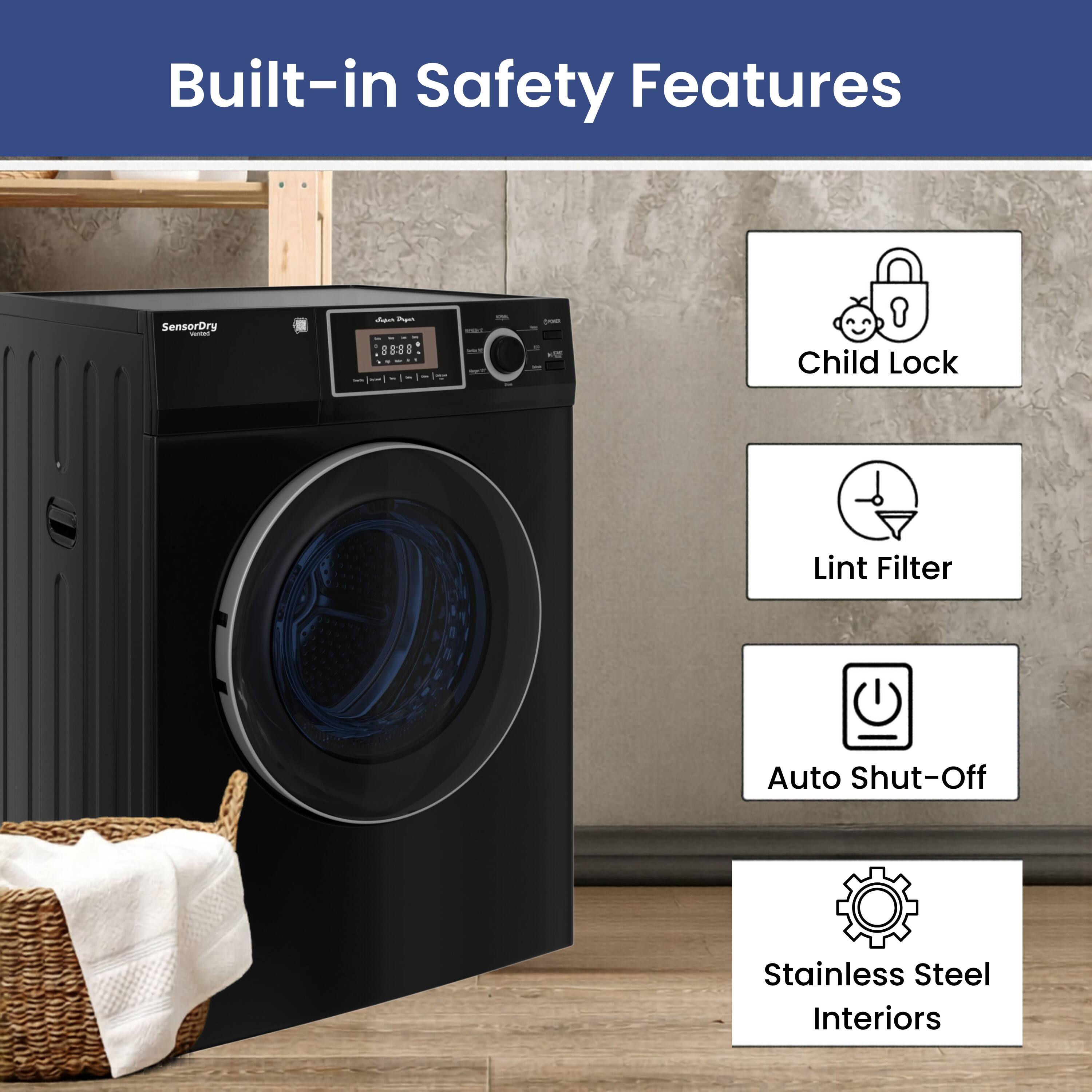 Built-in Safety Features

- SensorDry
- Child Lock
- Lint Filter
- Auto Shut-Off
- Stainless Steel Interiors