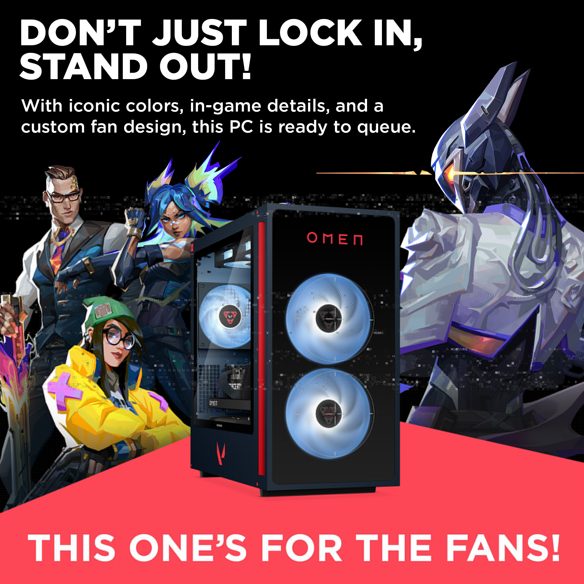 DON'T JUST LOCK IN, STAND OUT!
With iconic colors, in-game details, and a custom fan design, this PC is ready to queue.
THIS ONE'S FOR THE FANS!