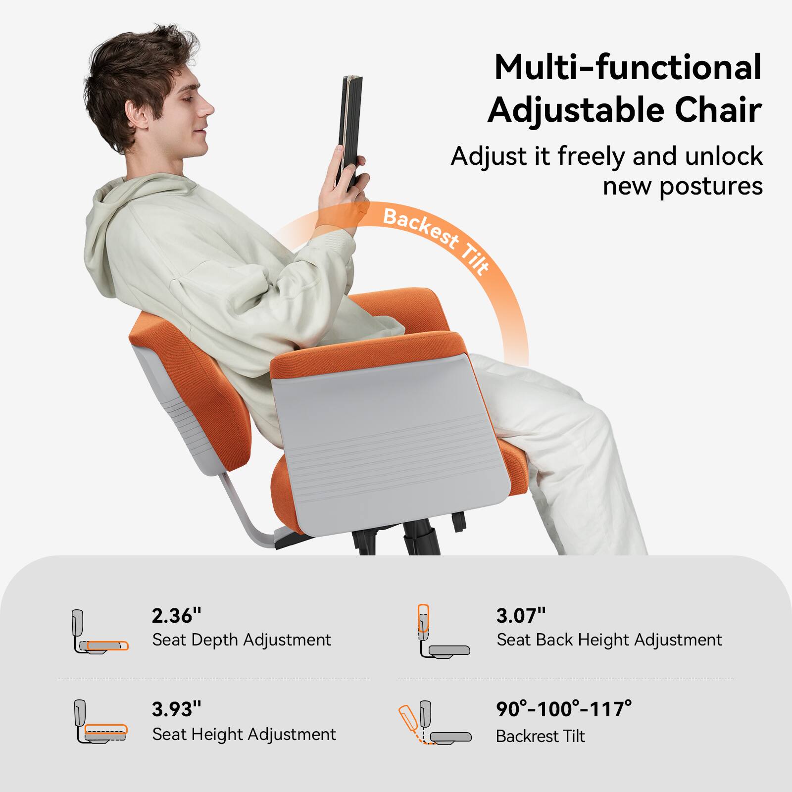 Multi-functional Adjustable Chair  
Adjust it freely and unlock new postures  

Backrest Tilt  

2.36" Seat Depth Adjustment  
3.07" Seat Back Height Adjustment  
3.93" Seat Height Adjustment  
90°-100°-117° Backrest Tilt