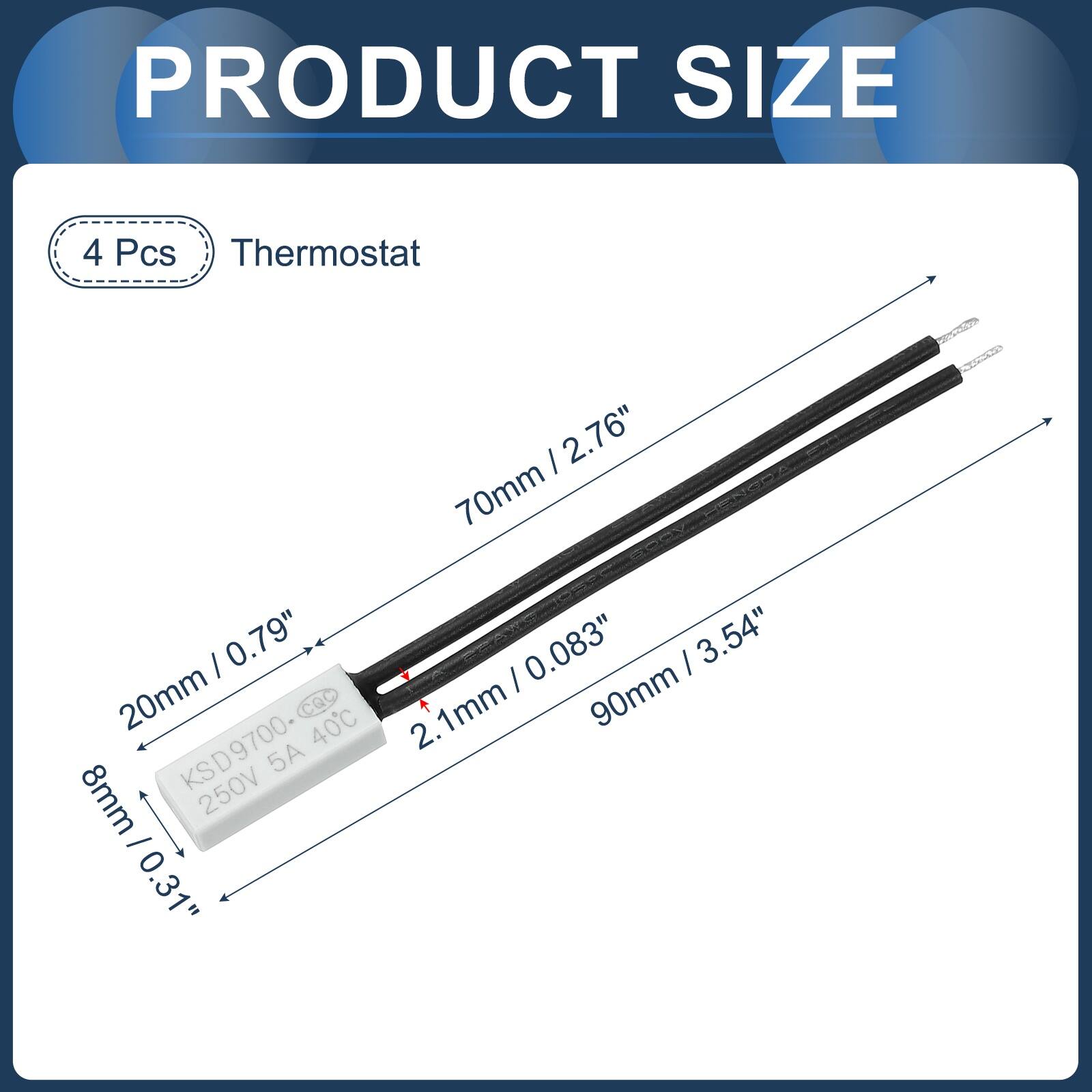 PRODUCT SIZE

4 Pcs Thermostat

- 70mm / 2.76"
- 20mm / 0.79"
- 8mm / 0.31"
- 90mm / 3.54"

KSD9700
250V 5A 40°C