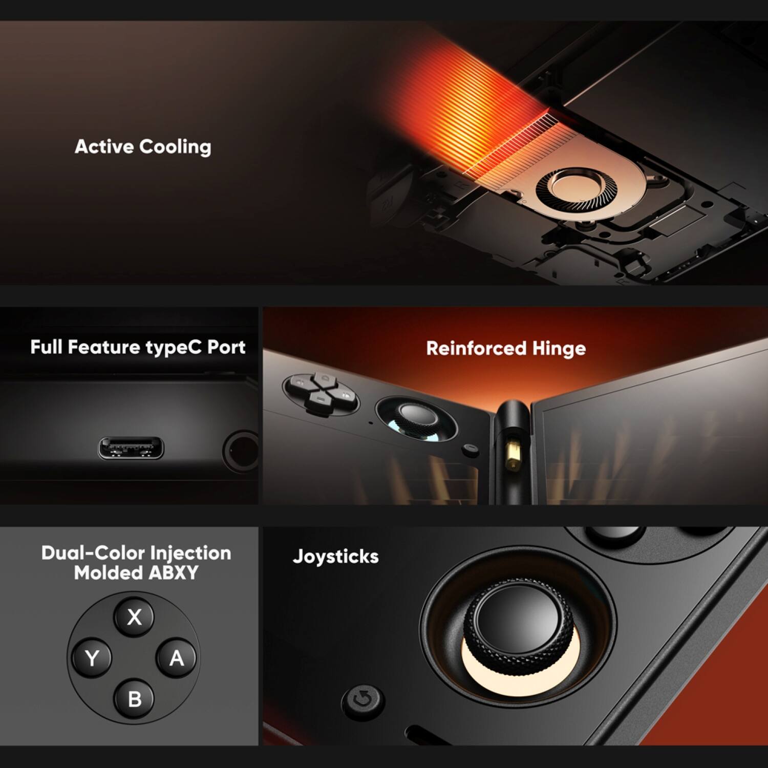 Active Cooling  
Full Feature typeC Port  
Reinforced Hinge  
Dual-Color Injection Molded ABXY  
Joysticks