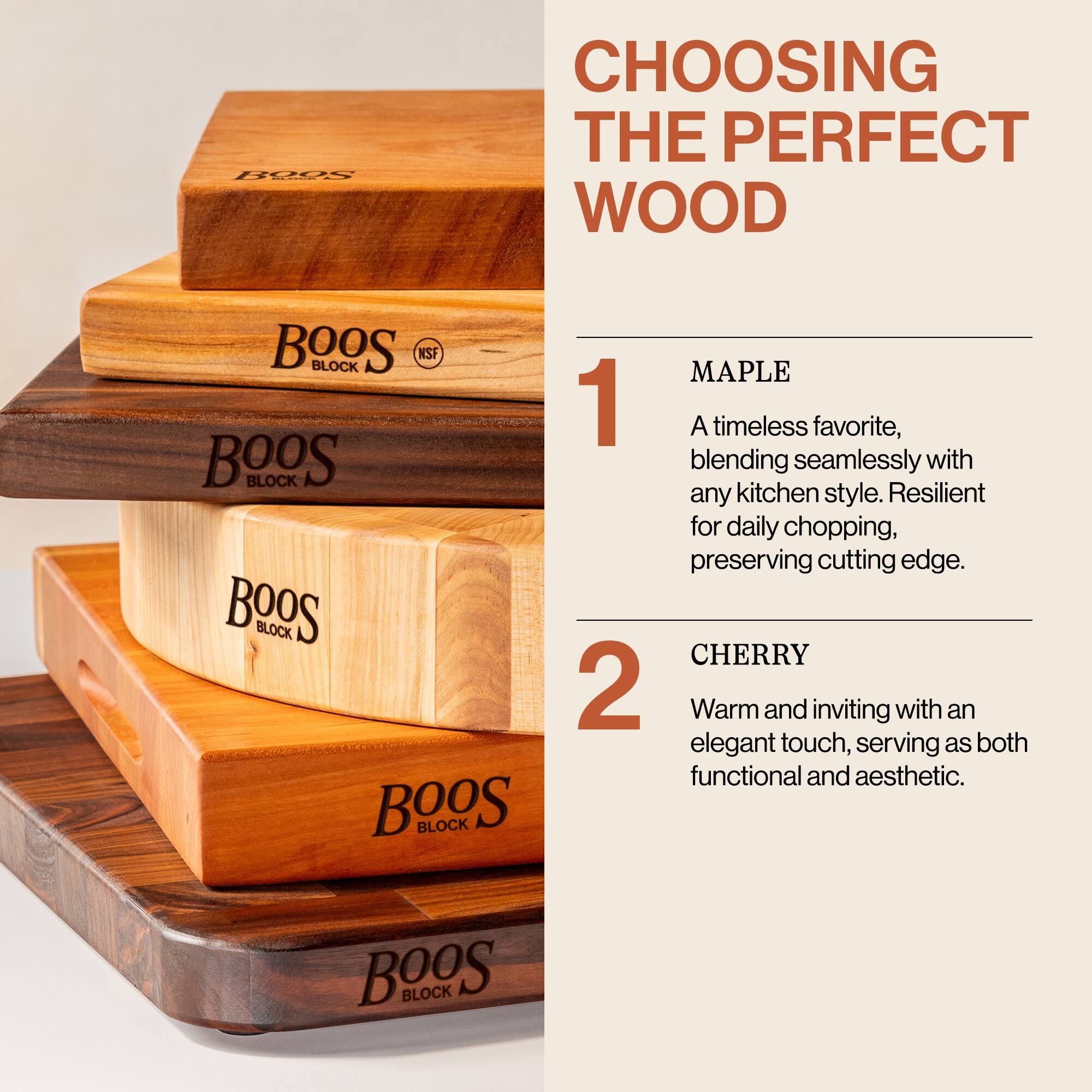 **CHOOSING THE PERFECT WOOD**

1. **MAPLE**  
   A timeless favorite, blending seamlessly with any kitchen style. Resilient for daily chopping, preserving cutting edge.

2. **CHERRY**  
   Warm and inviting with an elegant touch, serving as both functional and aesthetic.