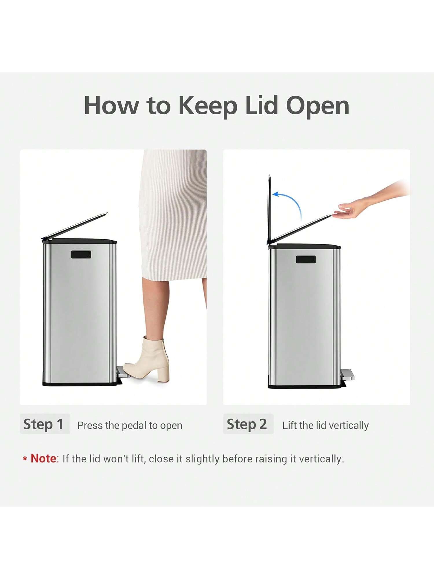 How to Keep Lid Open

Step 1: Press the pedal to open

Step 2: Lift the lid vertically

*Note: If the lid won't lift, close it slightly before raising it vertically.