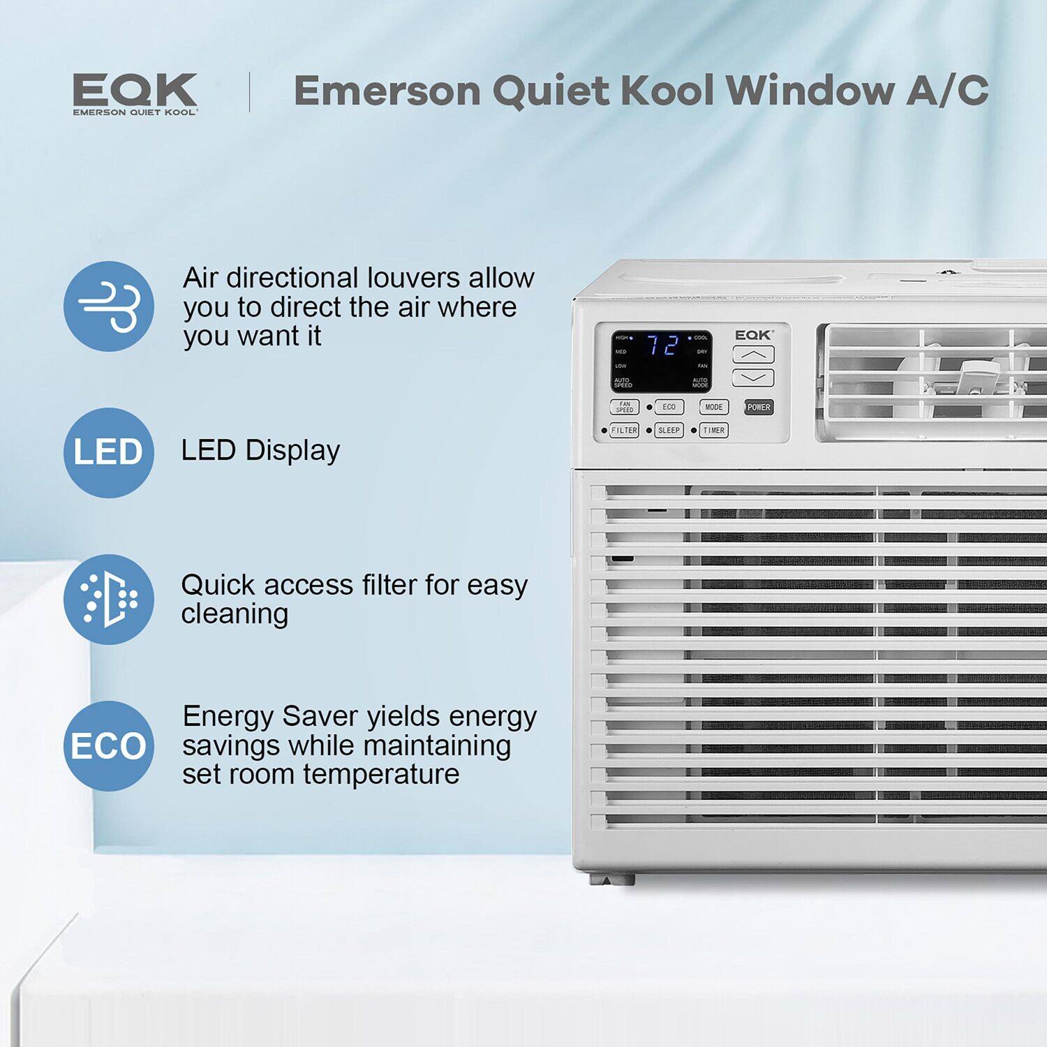 EQK Emerson Quiet Kool Window A/C. Air directional louvers allow you to direct the air where you want it. LED Display. Quick access filter for easy cleaning. Energy Saver yields energy ECO savings while maintaining set room temperature.