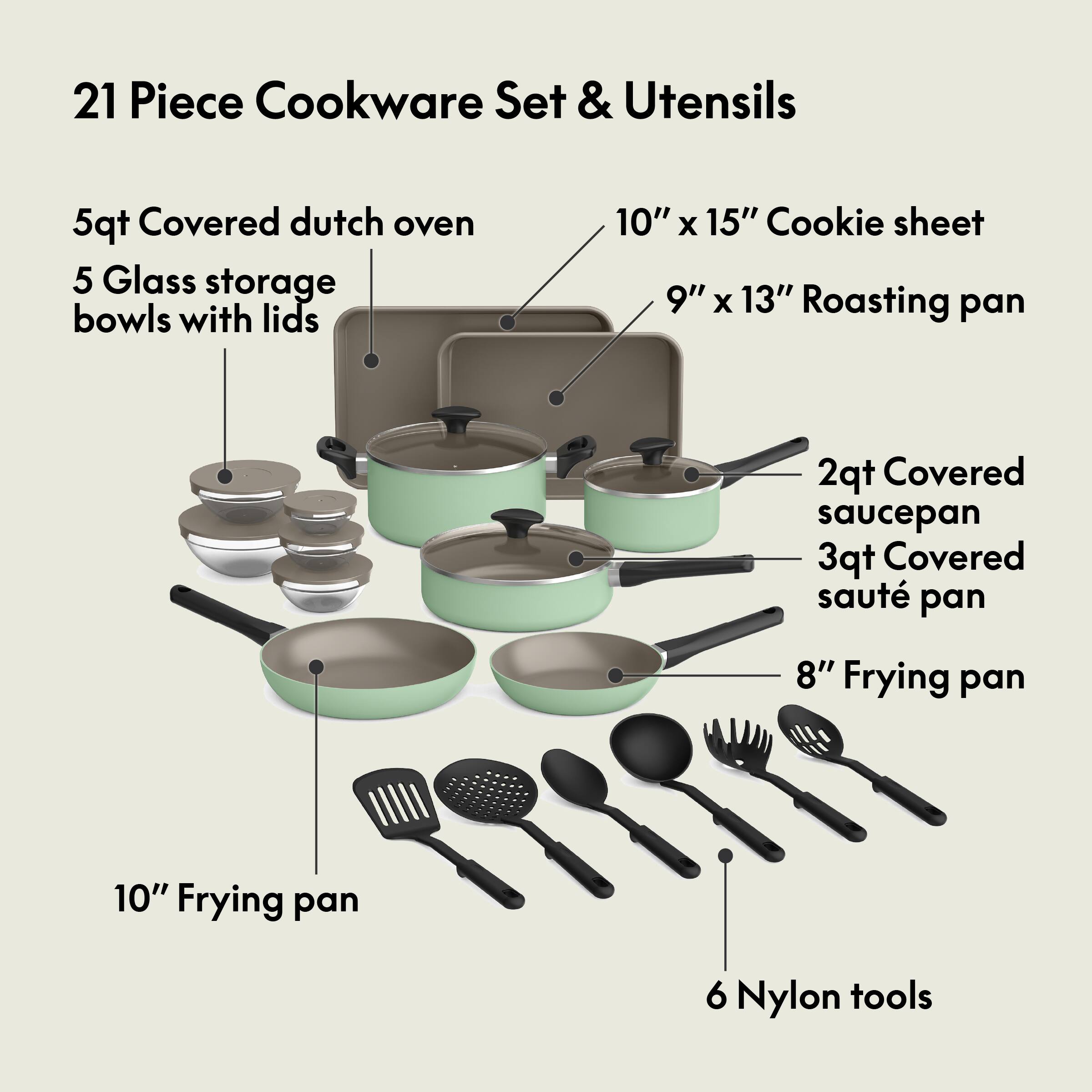 21 Piece Cookware Set & Utensils
5qt Covered dutch oven
5 Glass storage bowls with lids
10" x 15" Cookie sheet
9" x 13" Roasting pan
2qt Covered saucepan
3qt Covered sauté pan
8" Frying pan
10" Frying pan
6 Nylon tools