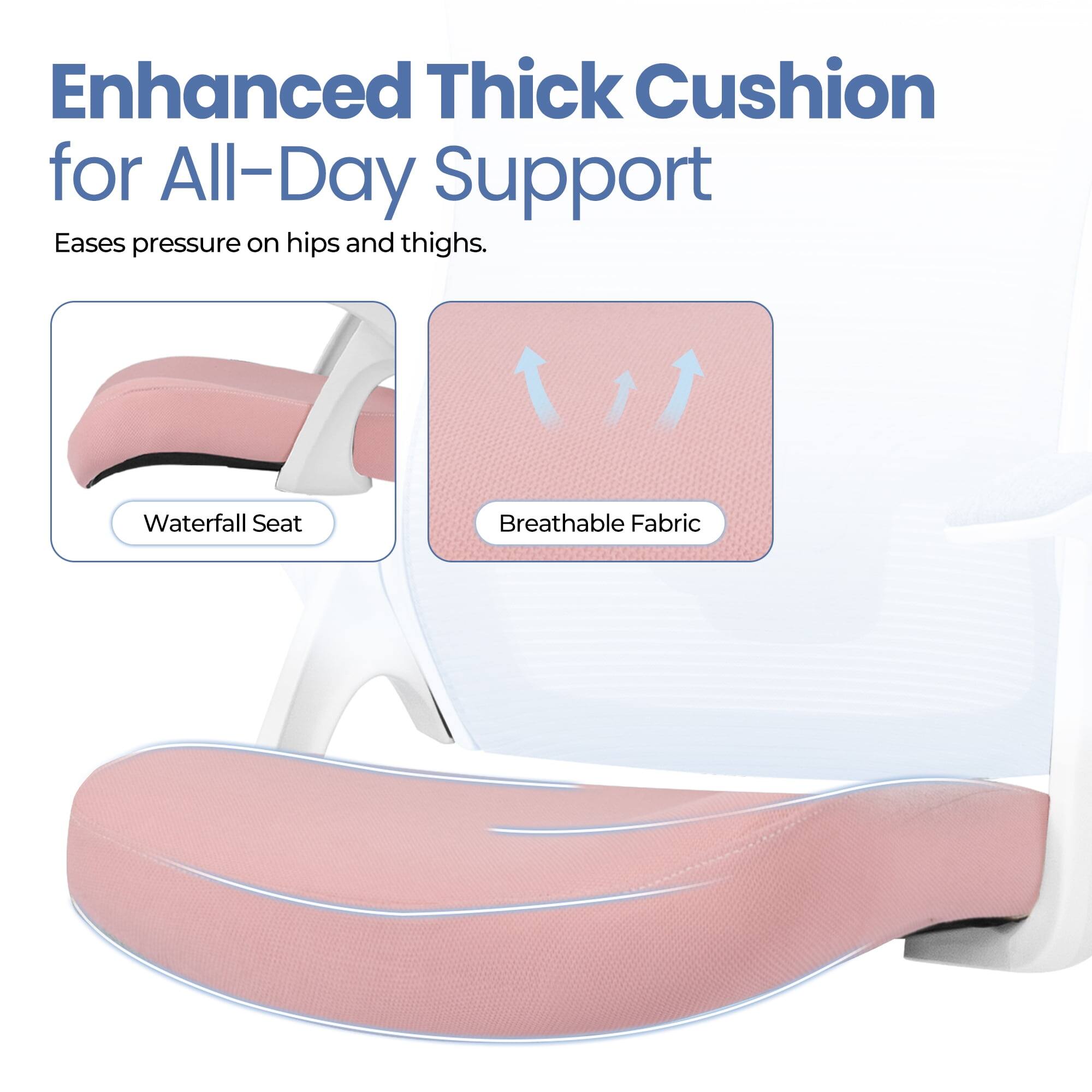 Enhanced Thick Cushion for All-Day Support  
Eases pressure on hips and thighs.  

Waterfall Seat  
Breathable Fabric