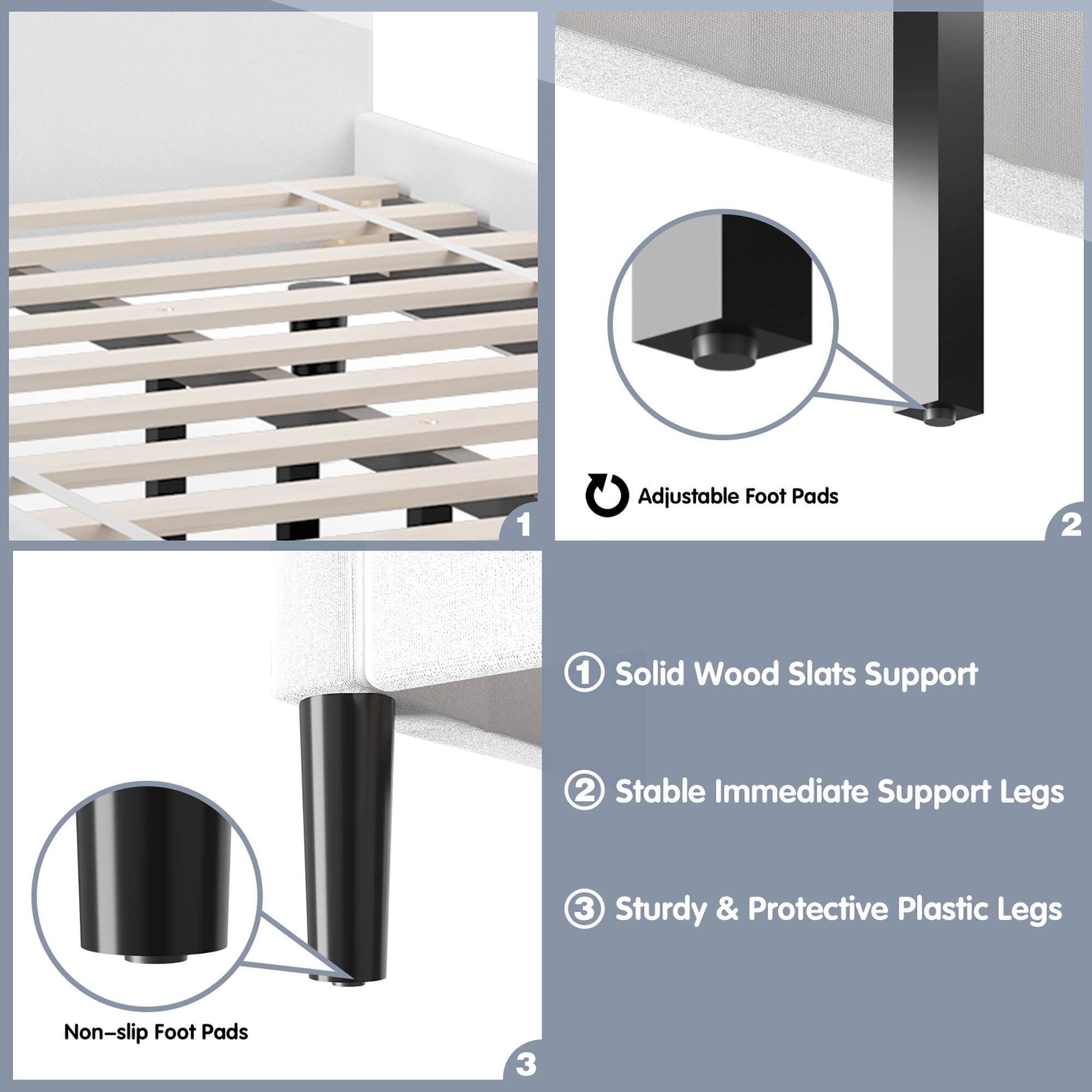 1. Adjustable Foot Pads
2. Solid Wood Slats Support
3. Stable Immediate Support Legs
4. Sturdy & Protective Plastic Legs
5. Non-slip Foot Pads