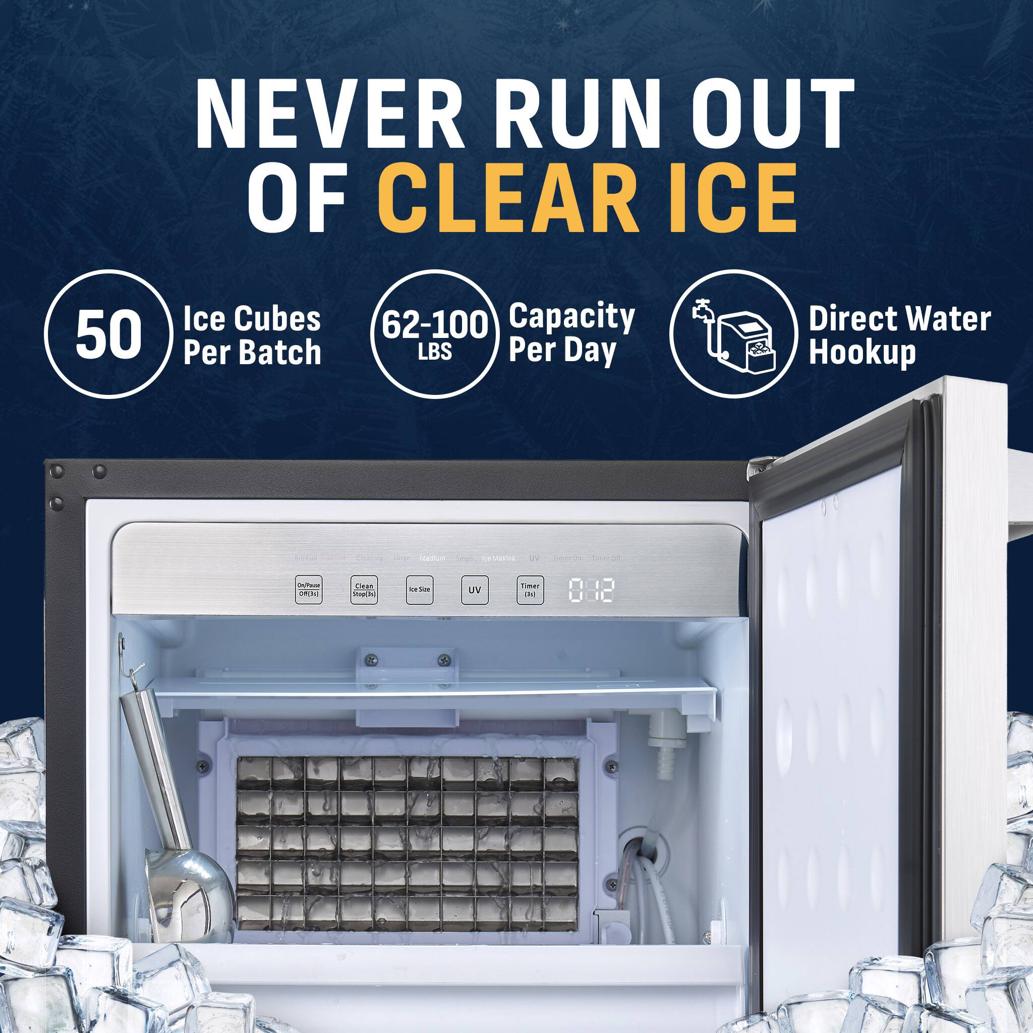 NEVER RUN OUT OF CLEAR ICE

50 Ice Cubes Per Batch

62-100 Capacity LBS Per Day

Direct Water Hookup

On/Passé PIN

Clean Stop(3s)

Ice Son

UV

Time: DE