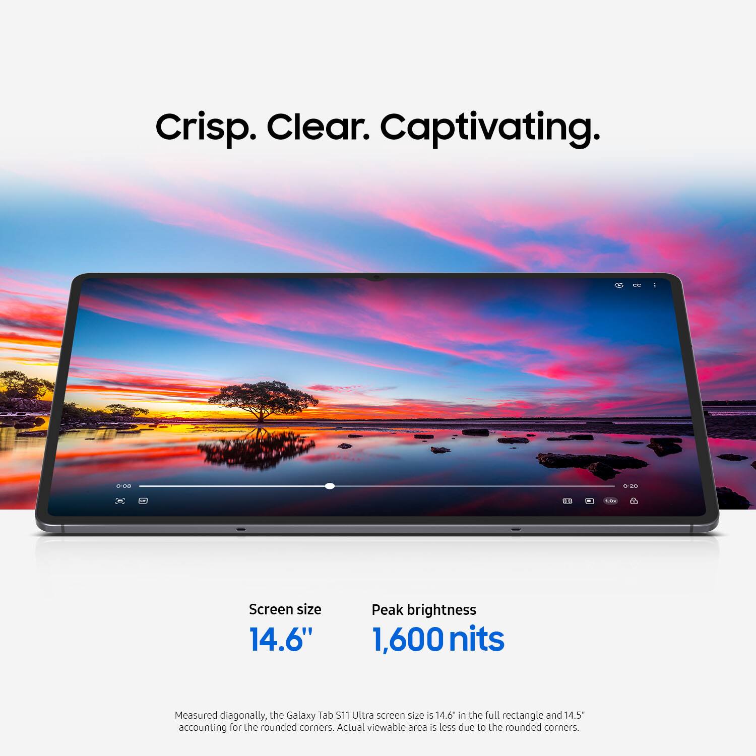 Crisp. Clear. Captivating.

Screen size  
14.6"

Peak brightness  
1,600 nits

Measured diagonally, the Galaxy Tab S11 Ultra screen size is 14.6" in the full rectangle and 14.5" accounting for the rounded corners. Actual viewable area is less due to the rounded corners.