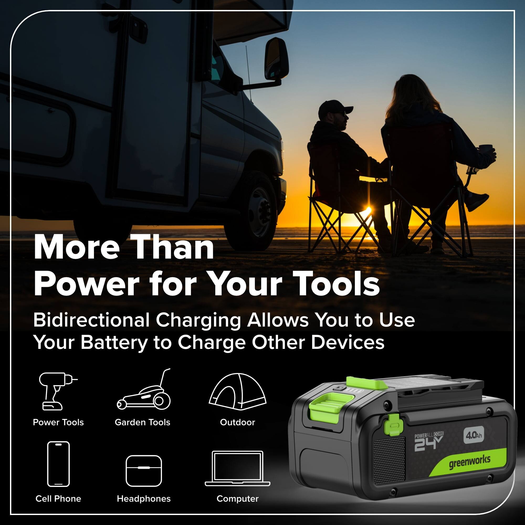 More Than Power for Your Tools

Bidirectional Charging Allows You to Use Your Battery to Charge Other Devices

- Power Tools
- Garden Tools
- Outdoor
- Cell Phone
- Headphones
- Computer

4.0Ah 24V greenworks