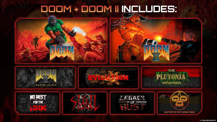 DOOM + DOOM II INCLUDES:  
- DOOM  
- DOOM II  
- THE BM EVILUTION  
- PLUTONIA EXPERIMENT  
- MASTER LEVELS  
- NO REST FOR THE SLUG OF LIVING  
- RUST  
- LEGACY  
- SUPPORTS FEATURED MODS