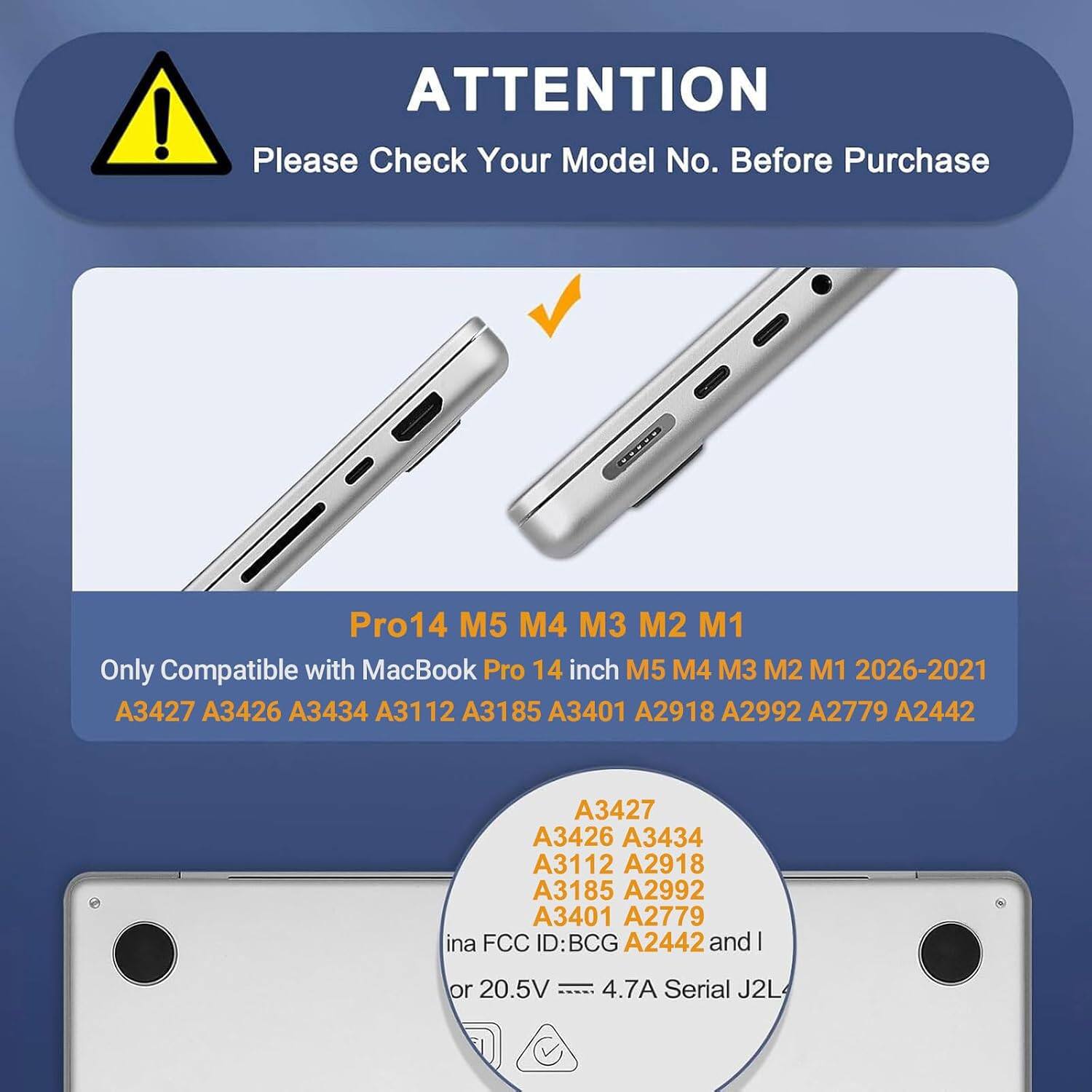 ATTENTION  
Please Check Your Model No. Before Purchase

Pro14 M5 M4 M3 M2 M1  
Only Compatible with MacBook Pro 14 inch M5 M4 M3 M2 M1 2026-2021  
A3427 A3426 A3434 A3112 A3185 A3401 A2918 A2992 A2779 A2442

A3427  
A3426  
A3434  
A3112  
A3185  
A3401  
A2918  
A2992  
A2779  
A2442

ina FCC ID: BCG A2442 and I  
or 20.5V 4.7A Serial J2L