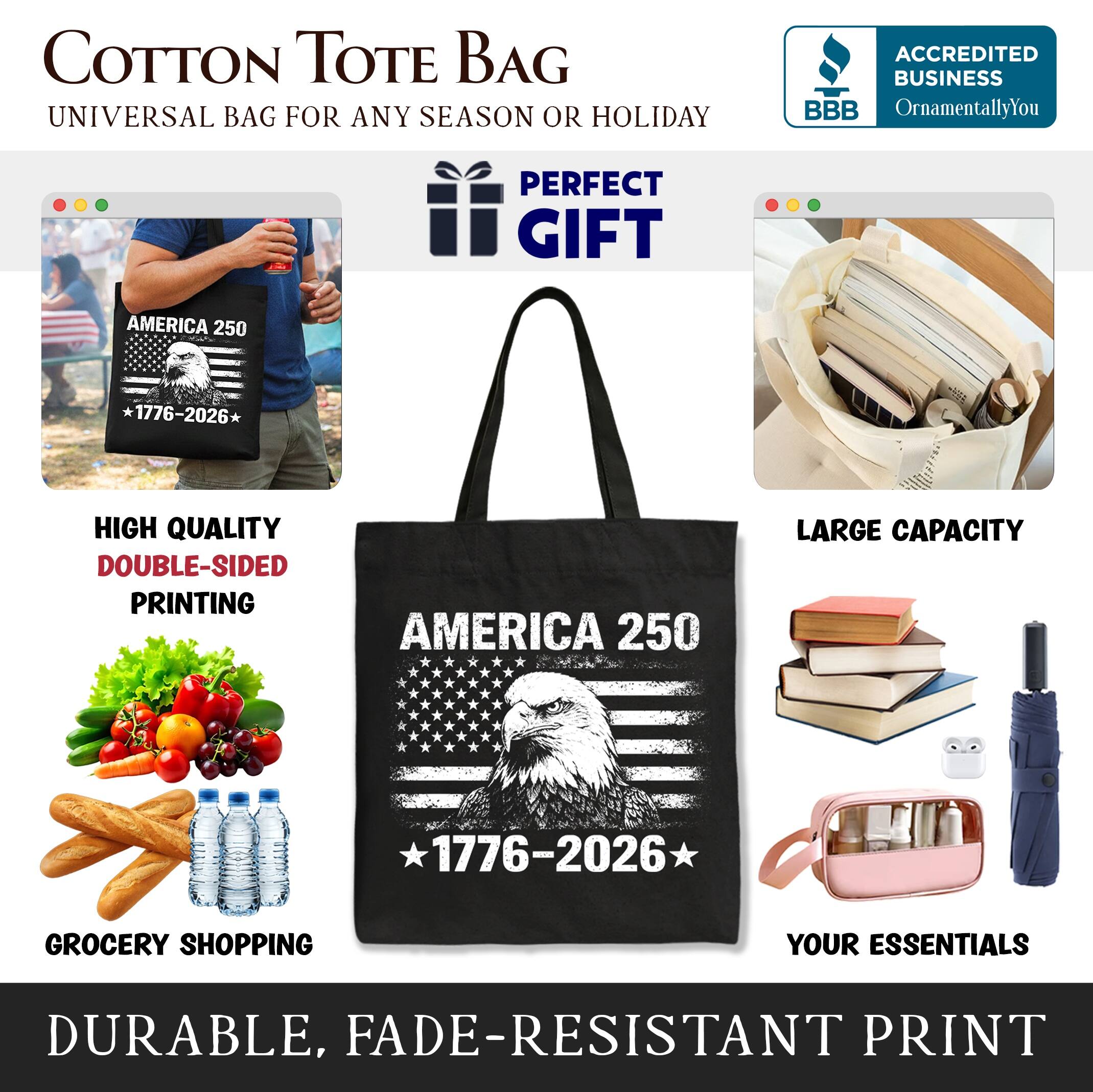 COTTON TOTE BAG  
UNIVERSAL BAG FOR ANY SEASON OR HOLIDAY  

ACCREDITED BUSINESS  
BBB  
OrnamentallyYou  

PERFECT GIFT  

AMERICA 250  
1776-2026*  

HIGH QUALITY  
DOUBLE-SIDED PRINTING  

LARGE CAPACITY  

GROCERY SHOPPING  
YOUR ESSENTIALS  

DURABLE, FADE-RESISTANT PRINT