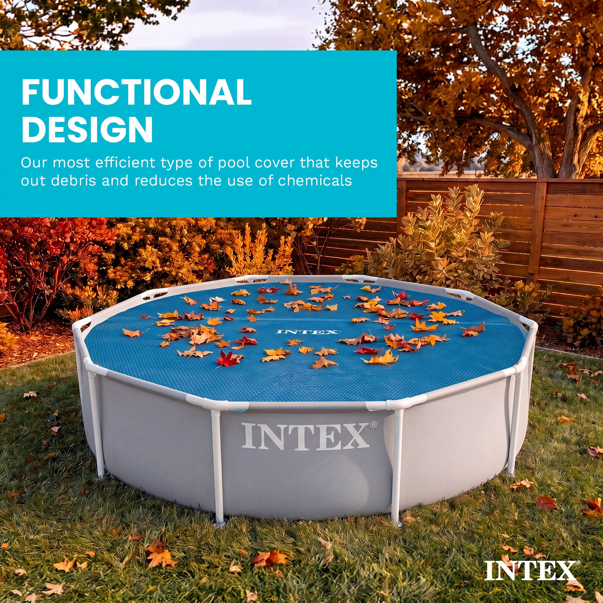 FUNCTIONAL DESIGN  
Our most efficient type of pool cover that keeps out debris and reduces the use of chemicals  

INTEX