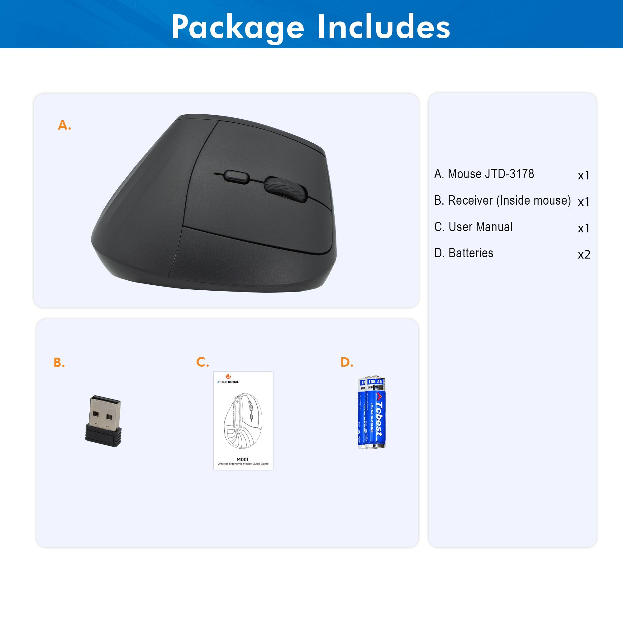 Package Includes

A. Mouse JTD-3178 x1  
B. Receiver (Inside mouse) x1  
C. User Manual x1  
D. Batteries x2  

A. Mouse JTD-3178  
B. Receiver (Inside mouse)  
C. User Manual  
D. Batteries