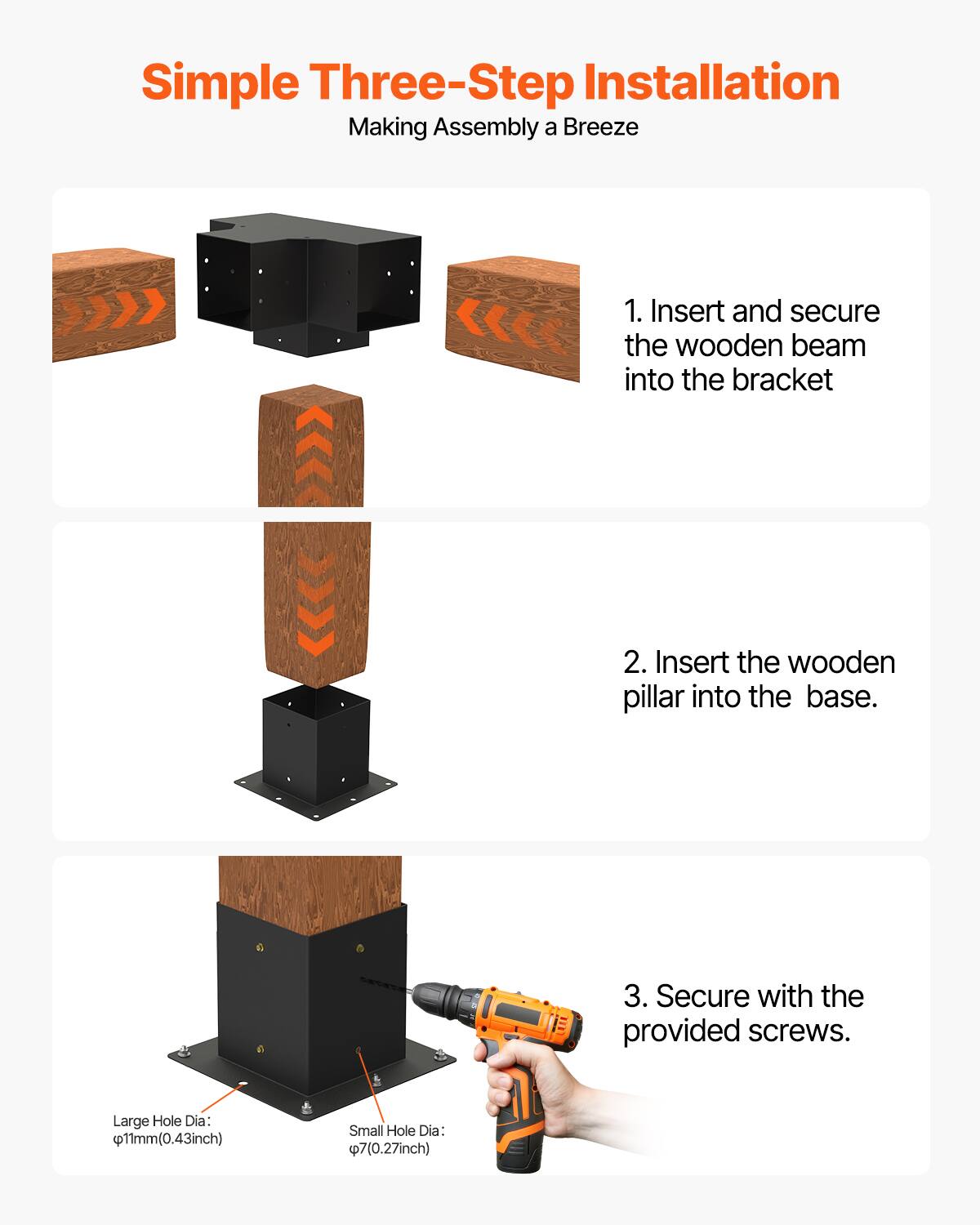 Simple Three-Step Installation  
Making Assembly a Breeze  

1. Insert and secure the wooden beam into the bracket  
2. Insert the wooden pillar into the base.  
3. Secure with the provided screws.  

Large Hole Dia: 11mm (0.43 inch)  
Small Hole Dia: 7mm (0.27 inch)