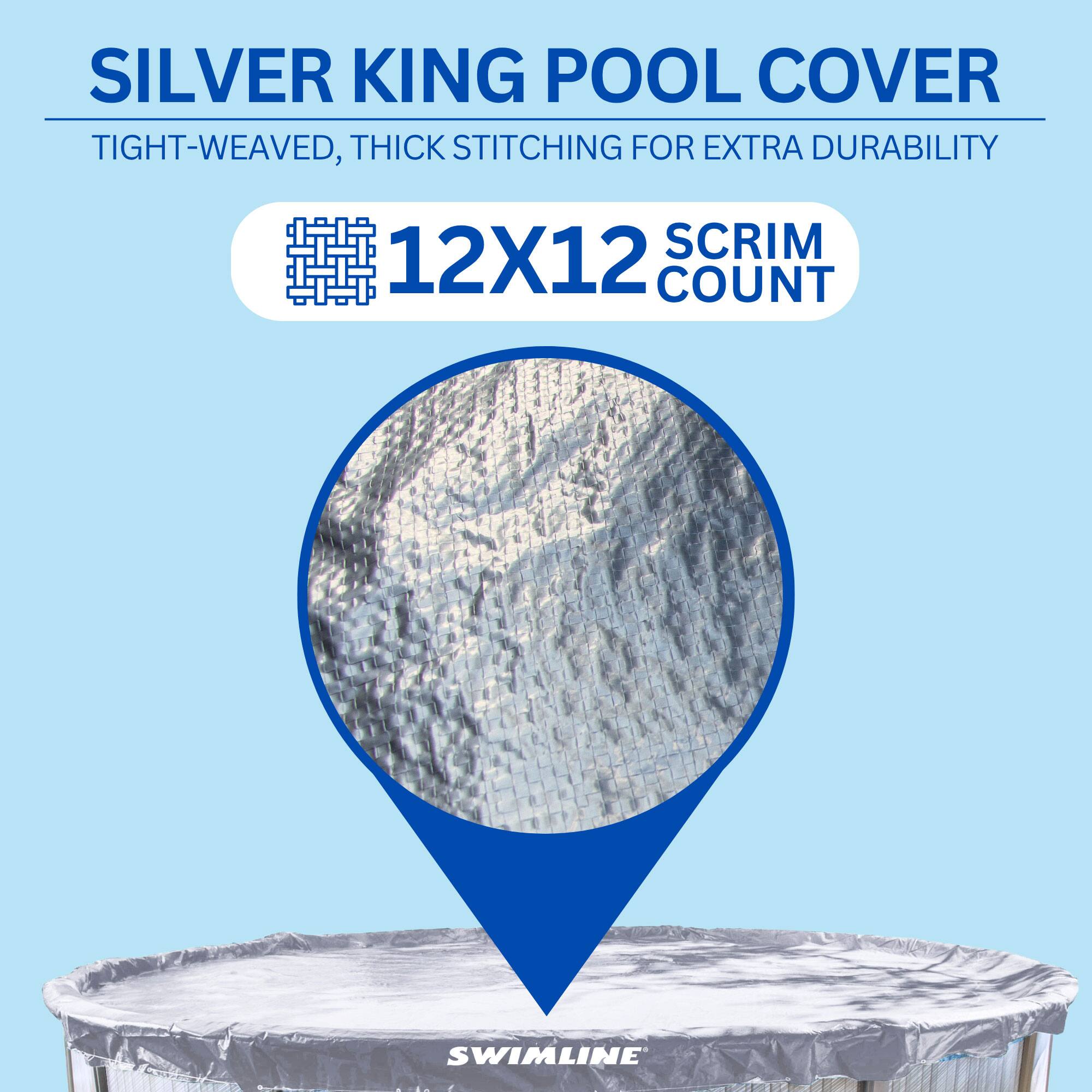 SILVER KING POOL COVER  
TIGHT-WEAVED, THICK STITCHING FOR EXTRA DURABILITY  
12X12 SCRIM COUNT  
SWIMLINE