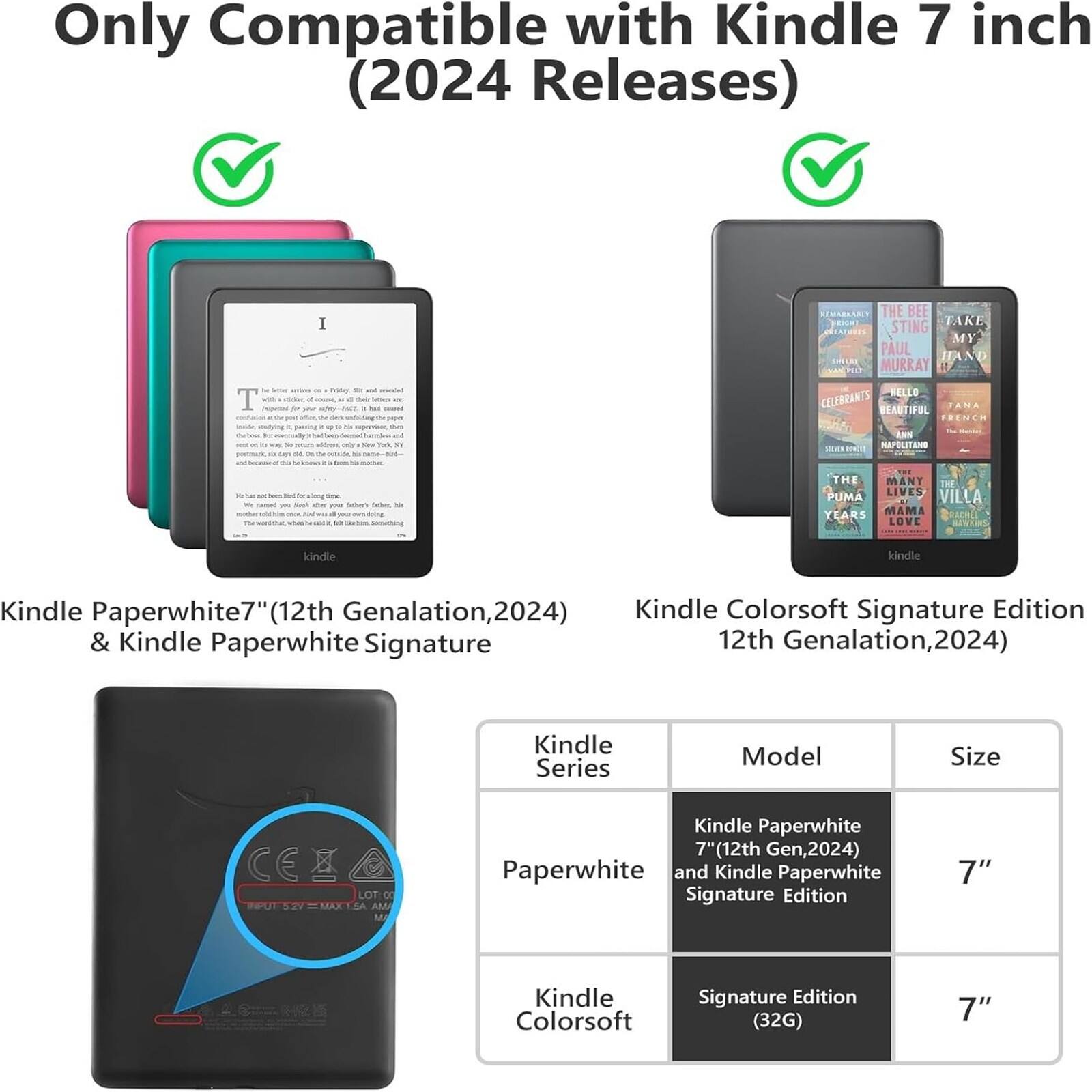 Only Compatible with Kindle 7 inch (2024 Releases)

Kindle Paperwhite7" (12th Generation, 2024) & Kindle Paperwhite Signature Kindle Colorsoft Signature Edition 12th Generation, 2024)

Kindle Series Model Size

CEA LOT:00 L1

Kindle Paperwhite 7" (12th Gen, 2024) Paperwhite and Kindle Paperwhite Signature Edition 7" Kindle Colorsoft Signature Edition (32G) 7"