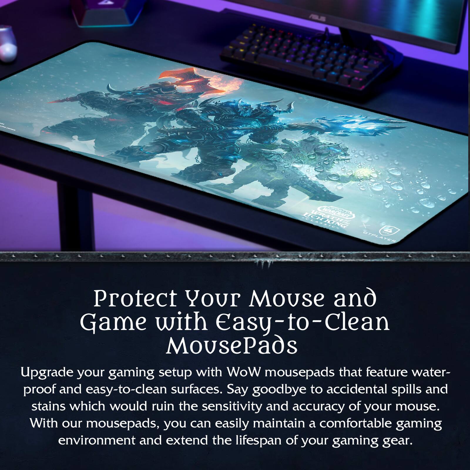 Protect Your Mouse and Game with Easy-to-Clean MousePads

Upgrade your gaming setup with WoW mousepads that feature water-proof and easy-to-clean surfaces. Say goodbye to accidental spills and stains which would ruin the sensitivity and accuracy of your mouse. With our mousepads, you can easily maintain a comfortable gaming environment and extend the lifespan of your gaming gear.
