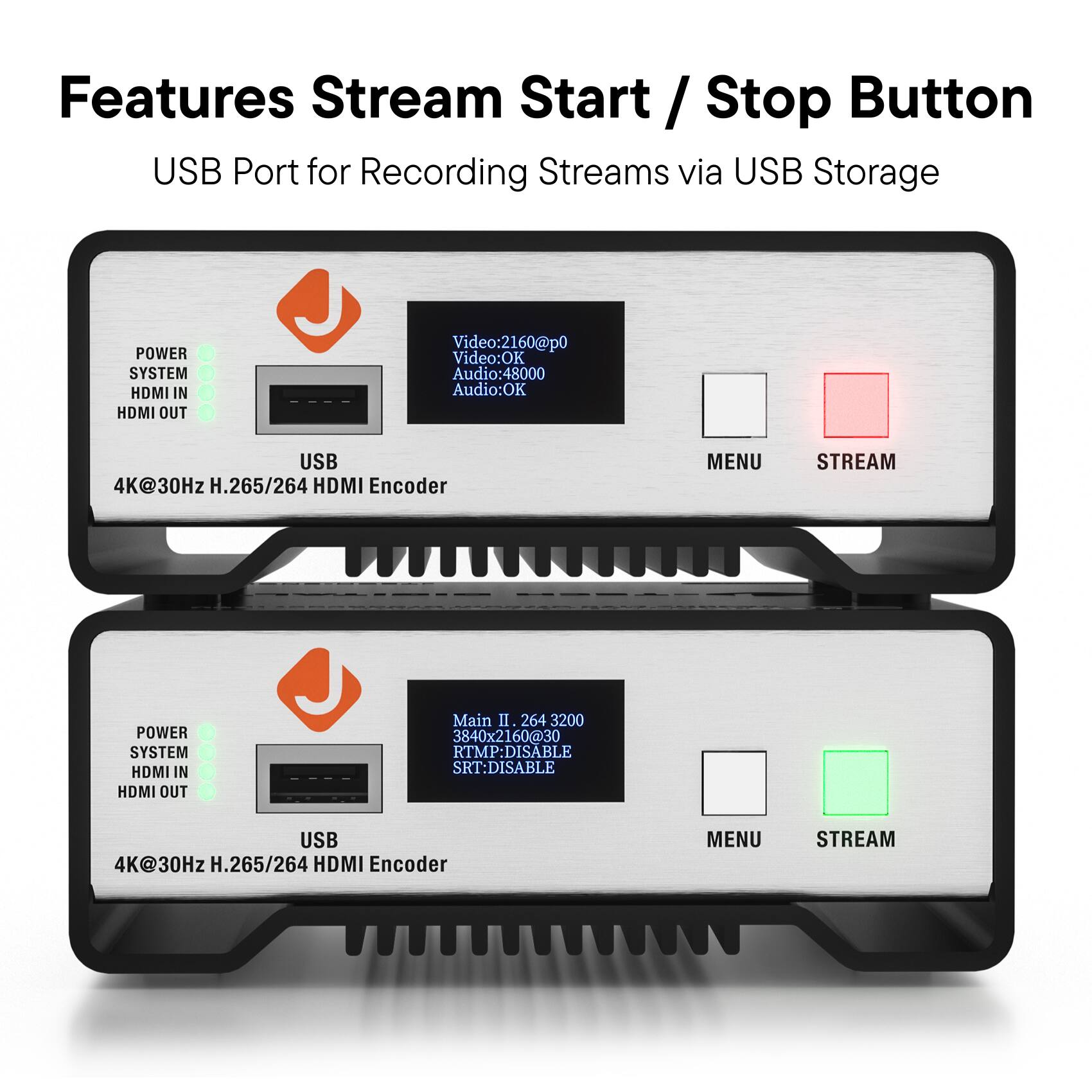 Features  
Stream Start / Stop Button  
USB Port for Recording Streams via USB Storage  

POWER SYSTEM HDMI IN HDMI OUT  
USB  
4K@30Hz H.265/264 HDMI Encoder  

Video:2160@p0  
Video:OK  
Audio:48000  
Audio:OK  

MENU STREAM  

POWER SYSTEM HDMI IN HDMI OUT  
USB  
4K@30Hz H.265/264 HDMI Encoder  

Main II 264 3200  
3840x2160@30  
RTMP:DISABLE  
SRT:DISABLE  

MENU STREAM