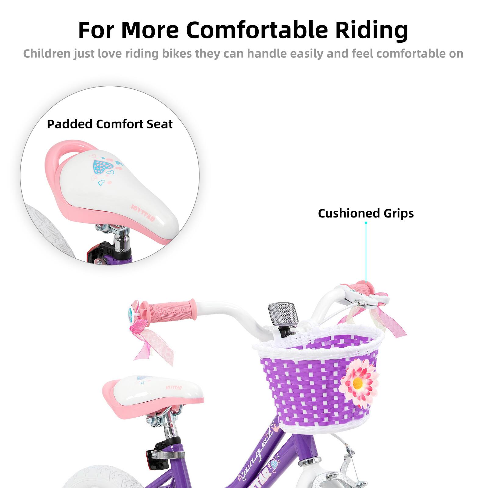 For More Comfortable Riding

Children just love riding bikes they can handle easily and feel comfortable on

Padded Comfort Seat

Cushioned Grips